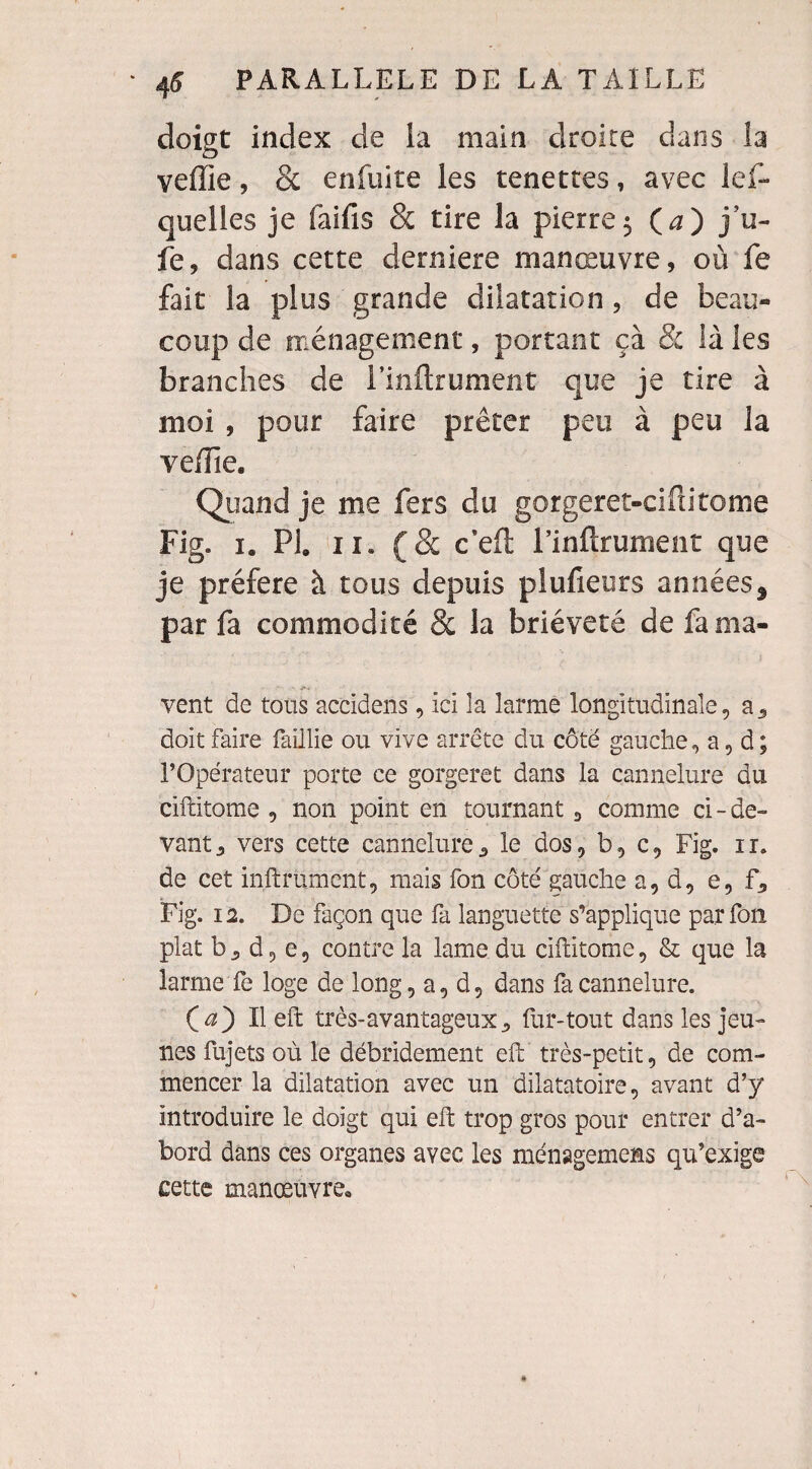 doigt index de la main droite dans la veille, & enfuite les tenettes, avec lef- quelles je faifis & tire la pierre5 Ça) j’u- fe, dans cette derniere manœuvre, où fe fait la plus grande dilatation, de beau» coup de ménagement, portant çà & là les branches de l’inilrument que je tire à moi , pour faire prêter peu à peu la veiïïe. Quand je me fers du gorgeret-cifiitome Fig. 1. PI. 11. (& c’eft l’inflrument que je préféré à tous depuis plufieurs années, par fa commodité 8c la brièveté de fa ma- - -r-t vent de tous accidens, ici la larme longitudinale, a5 doit faire faillie ou vive arrête du côté gauche,a,d; l’Opérateur porte ce gorgeret dans la cannelure du ciftitome , non point en tournant «, comme ci-de¬ vant 3 vers cette cannelure <> le dos, b, c, Fig. ir. de cet infiniment, mais fon côté gauche a, d, e, f, Fig. 12. De façon que fa languette s’applique par fou plat b 5 d, e, contre la lame du ciftitome, & que la larme fe loge de long, a, d, dans fa cannelure. Ça) Il eft très-avantageuxfur-tout dans les jeu¬ nes fujets où le débridement eft très-petit, de com¬ mencer la dilatation avec un dilatatoire, avant d’y introduire le doigt qui eft trop gros pour entrer d’a¬ bord dans ces organes avec les ménagemens qu’exige cette manœuvre.