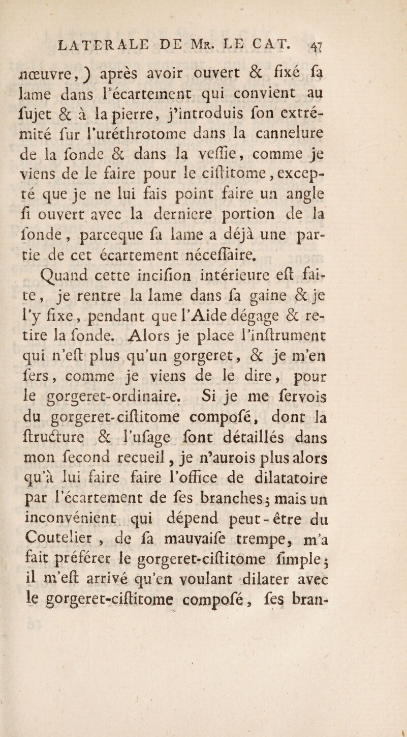 nœuvre, ) après avoir ouvert & fixé fa lame dans l'écartement qui convient au fujet & à la pierre, j’introduis fon extré¬ mité fur ruréthrotome dans la cannelure de la fonde 8t dans la veffie, comme je viens de le faire pour le cifiitome, excep¬ té que je ne lui fais point faire un angle fi ouvert avec la derniere portion de la fonde , parceque fa lame a déjà une par¬ tie de cet écartement nécefiaire. Quand cette incifion intérieure eft fai¬ te , je rentre la lame dans fa gaine & je l’y fixe, pendant que l’Aide dégage & re¬ tire la fonde. Alors je place l’inftrument qui n’eft plus qu’un gorgeret, 8c je m’en fers, comme je viens de le dire, pour le gorgeret-ordinaire. Si je me fervois du gorgeret-cifiitome compofé, dont la ftrufture & l’ufage font détaillés dans mon fécond recueil, je n’aurois plus alors qu’à lui faire faire l’office de dilatatoire par f écartement de fes branches$ mais un inconvénient qui dépend peut-être du Coutelier , de fa mauvaife trempe, m’a fait préférer le gorgeret-ciftitome fimple $ il m’eft arrivé qu’en voulant dilater avec le gorgeret-ciftitome compofé, fes bran-