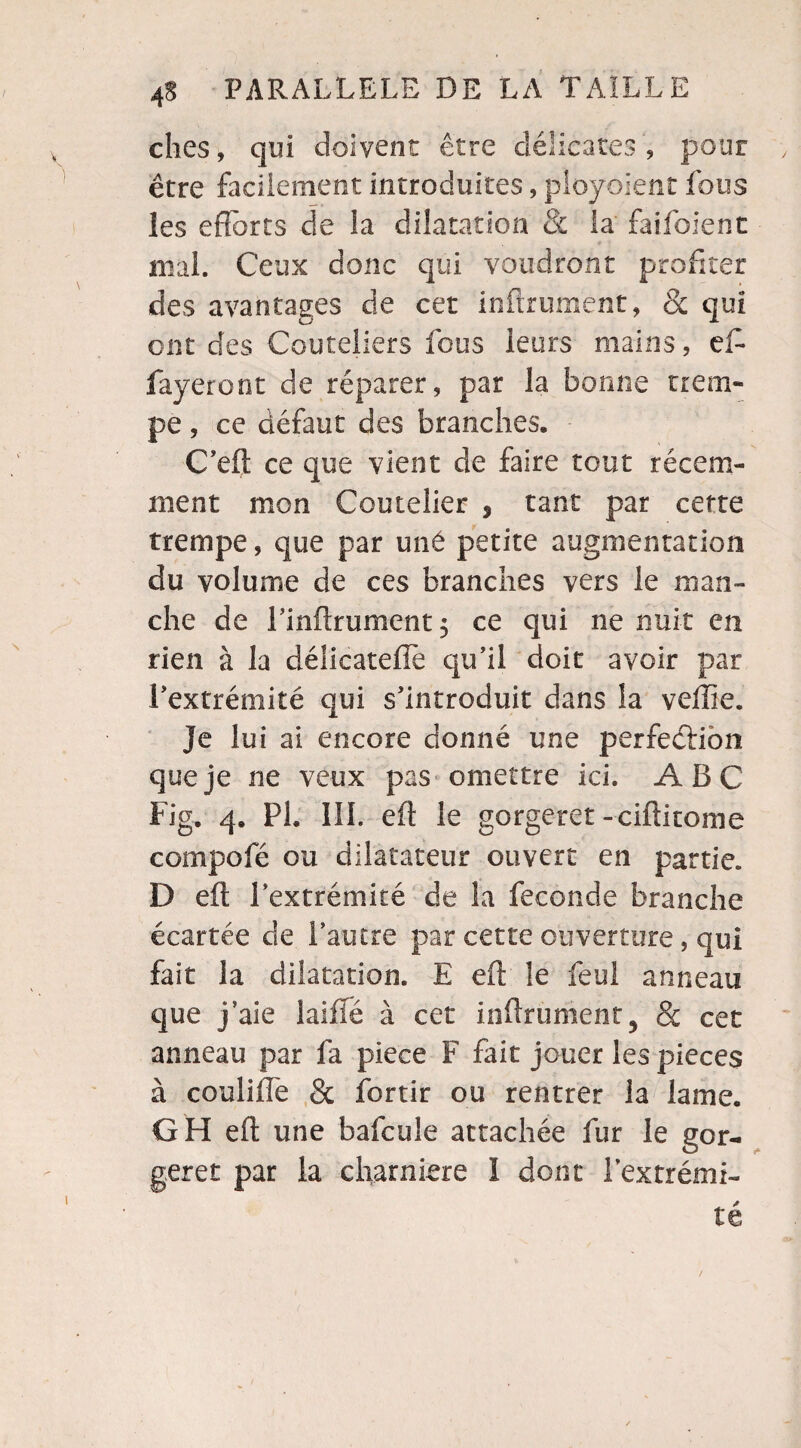 ches, qui doivent être délicates , pour être facilement introduites, pîoyoient fous les efforts de la dilatation & la faifoient mal. Ceux donc qui voudront profiter des avantages de cet infiniment, & qui ont des Couteliers fous leurs mains, eft fayeront de réparer, par la bonne trem¬ pe , ce défaut des branches. C’eft ce que vient de faire tout récem¬ ment mon Coutelier , tant par cette trempe, que par uné petite augmentation du volume de ces branches vers le man¬ che de Linftrument $ ce qui ne nuit en rien à la délicateffè qu’il doit avoir par l’extrémité qui s’introduit dans la veffie. Je lui ai encore donné une perfection que je ne veux pas omettre ici. ABC Fig. 4. PL III. eft le gorgeret -ciftitome compofé ou dilatateur ouvert en partie. D eft l’extrémité de la fécondé branche écartée de l’autre par cette ouverture, qui fait la dilatation. E eft le feul anneau que j aie laiflé à cet infiniment^ & cet anneau par fa piece F fait jouer les pièces à coulifîe & fbrtir ou rentrer la lame. GH eft une bafcule attachée fur le gor¬ geret par la charnière I dont l’extrémi¬ té