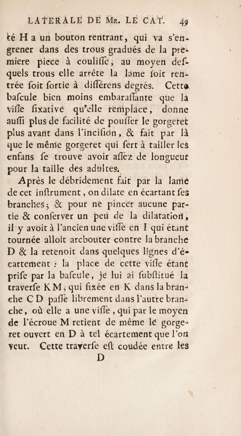 té H a un bouton rentrant, qui va s'en¬ grener dans des trous gradués de la pre¬ mière piece à coulilîc; au moyen des¬ quels trous elle arrête la lame loit ren¬ trée foit fortie à différens degrés. Cetta bafcule bien moins embarafiànte que la ville fixativé qu’elle remplace, donne aulïî plus de facilité de pouffer le gorgetet plus avant dans l’incifidn & fait par là que le mênie gorgefet qui fert à tailler les enfans fe trouve avoir allez de longueur pour la taille des adultes. Après le débridement fait par la lamé de cet inftrument, on dilate en écartant fe$ branches 5 & pour ne pincer aucune par¬ tie & conferver un peu de la dilatation, il y avôità l’ancien une viffe en I qui étant tournée alloit arcbouter contre la branche D & la retenoit dans quelques lignes d’é¬ cartement la place de cette ville étant prife par la bafcule, jé lui ai fubüitué la traverfe KM * qui fixée en K dans la bran- ehe C D pâlie librement dans l’autre bran¬ che , où elle a une viffe , qui par le moyen de l’écroue M retient de même le gorge- ret ouvert en D à tel écartement que l’ort Veut. Cette traverfe eft coudée entre les D