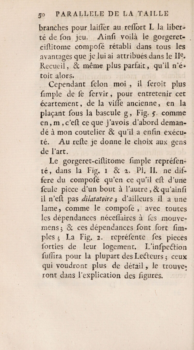 branches pour laiflèr au refîort L la liber¬ té de fon jeu. Ainfi voilà le gorgeret- , ciftitome compofé rétabli dans tous les avantages que je lui ai attribués dans le IIe. Recueil, & même plus parfait, qu’il n’é- toit alors. Cependant félon moi , il feroit plus fimpie de fe fervir, pour entretenir cet écartement, de la ville ancienne, en la plaçant fous la bascule g, Fig. comme en, m , c’elt ce que j’avois d’abord deman¬ dé à mon coutelier & qu’il a enfin exécu¬ té. Au relie je donne le choix aux gens de l’art. Le gorgeret-ciftitome fimple repréfen» té, dans la Fig. i & 2. PI. IL ne dif¬ féré du compofé qu’en ce qu’il eft d’une feule piece d’un bout à Fautre , &qu’ainfi il n’elt pas dilatatoire i d’ailleurs il a une lame, comme le compofé , avec toutes les dépendances nécelîàires à fes mouve- mens$ & ces dépendances font fort Am¬ ples $ La Fig. 2. repréfente fes pièces forties de leur logement. L’infpeftion fuffira pour la plupart des Lefteurs $ ceux qui voudront plus de détail, le trouve¬ ront dans l’explication des figures.