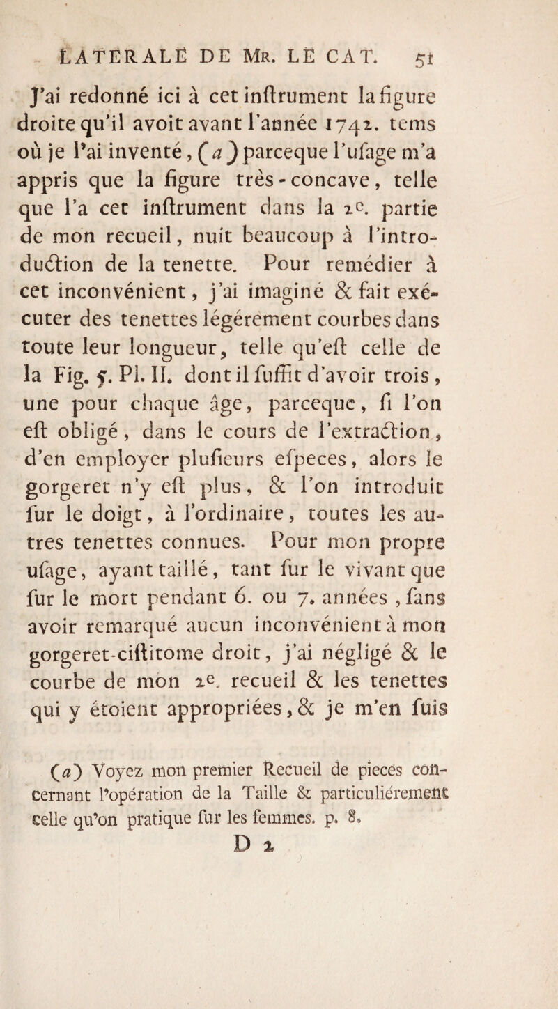 J’ai redonné ici à cet infiniment la figure droite qu’il avoit avant l’année 1741. tems où je l’ai inventé, (a } parceque l’ufage m’a appris que la figure très - concave, telle que l’a cet infirmaient dans la ic. partie de mon recueil, nuit beaucoup à l’intro- duéfion de la tenette. Pour remédier à cet inconvénient, j’ai imaginé & fait exé¬ cuter des tenettes légèrement courbes dans toute leur longueur, telle qu’efi celle de la Fig. f. PL IL dont il fuffit d’avoir trois, une pour chaque âge, parceque, fi l’on eft obligé, dans le cours de l'extraction * d’en employer plufieurs efpeces, alors le gorgeret n’y eft plus, & l’on introduit fur le doigt, à l’ordinaire, tontes les au¬ tres tenettes connues. Pour mon propre ufage, ayant taillé, tant fur le vivant que fur le mort pendant 6. ou 7. années , fans avoir remarqué aucun inconvénient à mon gorgeret-ciftitome droit, j’ai négligé & le courbe de mon recueil & les tenettes qui y étaient appropriées, & je m’en fuis (a) Voyez mon premier Recueil de pièces con¬ cernant l’opération de la Taille & particuliérement celle qu’on pratique fur les femmes, p. 8*