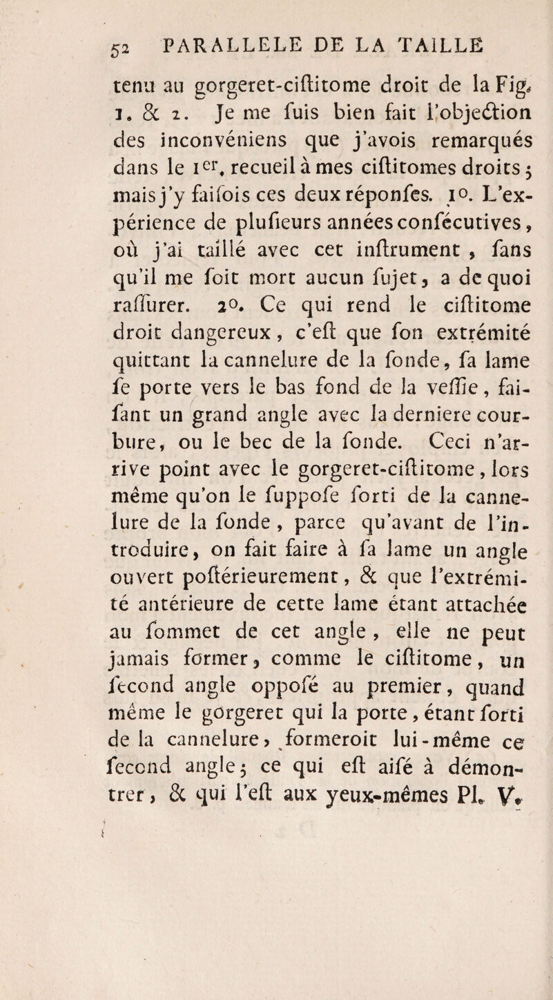 tenu au gorgeret-ciftitome droit de la Fig* i. 8c i. Je me fuis bien fait iobjedfion des inconvéniens que j’avois remarqués dans le Ier, recueil à mes ciftitomes droits $ mais j’y faifois ces deux réponfes. i°. L’ex¬ périence de plufieurs années confécutives, où j’ai taillé avec cet inftrument , fans qu’il me foit mort aucun fujet, a de quoi raffurer. 2°. Ce qui rend le ciftitome droit dangereux, c’eft que fon extrémité quittant la cannelure de la fonde, fa lame fe porte vers le bas fond de la veffie, fai- fan t un grand angle avec la derniere cour¬ bure, ou le bec de la fonde. Ceci n’ar¬ rive point avec le gorgeret-ciftitome , lors même qu’on le fuppofe forti de la canne¬ lure de la fonde, parce qu’avant de l’in¬ troduire, on fait faire à fa lame un angle ouvert poftérieurement, & que l’extrémi¬ té antérieure de cette lame étant attachée au fommet de cet angle , elle 11e peut jamais former, comme le ciftitome, un fécond angle oppofé au premier, quand même le gcrgeret qui la porte, étant forti delà cannelure> formeroit lui-même ce fécond angle 5 ce qui eft aifé à démon¬ trer, & qui l’eft aux yeux-mêmes PL V*