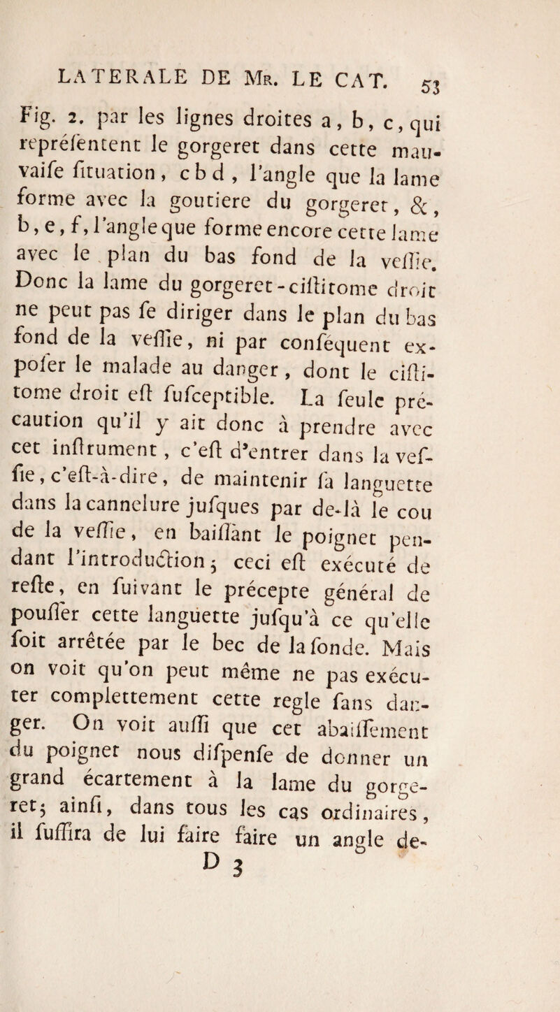 Fig. 2. par les lignes droites a, b, c, qui reprélèntent le gorgeret dans cette mau- vaife fituation , c b d , l’angle que la lame forme avec la goutiere du gorgeret, 8c, b > e, f, 1 angie que forme encore cette lame avec le , pian du bas fond de la velbe Donc la lame du gorgeret-cilîi tome droit ne peut pas fe diriger dans le plan du bas fond de la vefTie, ni par conféquent ex¬ pier le malade au danger, dont le cifti- tome droit eft fufceptible. I.a feule pré¬ caution qu’il y ait donc à prendre avec cet infirment, c’eft d’entrer dans la vef- fie, c eft-a-dite, de maintenir fa languette dans la cannelure jufques par de*Jà le cou de la vefTie, en baillant le poignet pen¬ dant l’introdudlion 5 ceci eft exécuté de refte, en fuivant le précepte général de pouffer cette languette jufqu a ce quelle foit arrêtée par le bec de la fonde. Mais on voit qu’on peut même ne pas exécu¬ ter compiettement cette réglé fans dan¬ ger. On voit auffi que cet abaillement du poignet nous difpenfe de donner un grand écartement à la lame du gorge¬ ret; ainft, dans tous les cas ordinaires, il fuftlra de lui faire faire un an<de de-