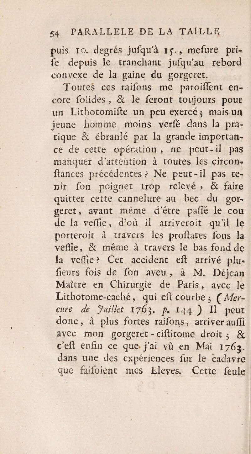 * puis îo. degrés jufqu’à ij. , mefure prl- fe depuis le tranchant jufqu’au rebord convexe de la gaine du gorgeret. Toutes ces raifons me paroiftent en¬ core foiides , & le feront toujours pour un Lithotomifte un peu exercé 5 mais un jeune homme moins verfé dans la pra¬ tique & ébranlé par la grande importan¬ ce de cette opération , ne peut-il pas manquer d’attention à toutes les circon- fiances précédentes? Ne peut-il pas te¬ nir £bn poignet trop relevé > & faire quitter cette cannelure au bec du gor¬ geret, avant même d’être pafîe le cou de la veille, d’où il arriveroit qu’il le porteroit à travers les proftates fous la veille, & même à travers le bas fond de la veille > Cet accident eft arrivé plu- fieurs fois de fon aveu , à M. Déjean Maître en Chirurgie de Paris, avec le Lithotome-caché, qui eft courbe 5 {Mer¬ cure de Juillet 1763. p. 144J) Il peut donc, à plus fortes raifons, arriver auffi avec mon gorgeret - ciftitome droit 5 & c’eft enfin ce que j’ai vu en Mai 1763. dans une des expériences fur le cadavre que faifoient mes Elevés» Cette feule