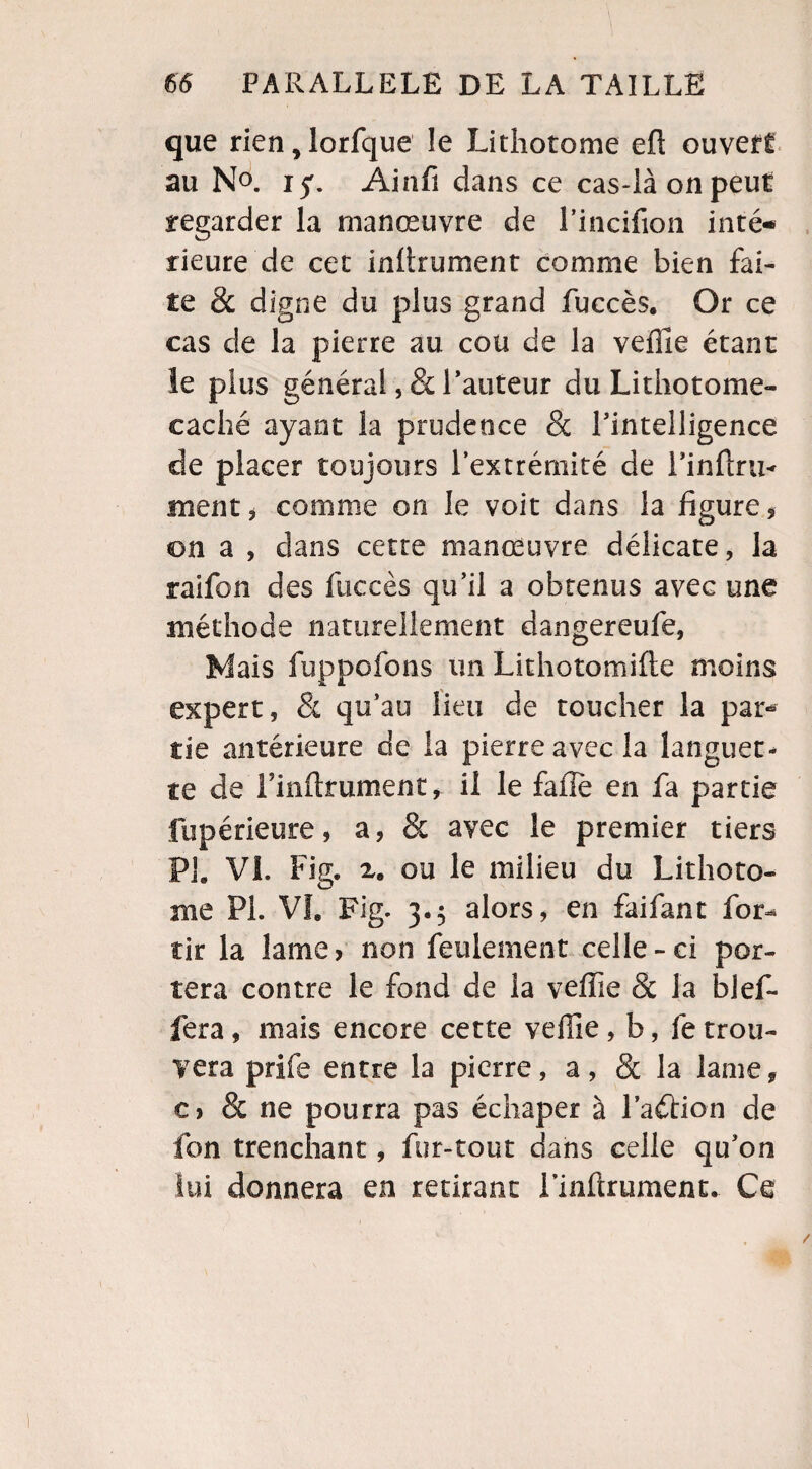 que rieîijlorfque le Lithotome eft ouvert au N°. iy. Ainfi dans ce cas-là on peut regarder la manœuvre de l’incifion inté¬ rieure de cet inhrument comme bien fai¬ te & digne du plus grand fuccès. Or ce cas de la pierre au cou de la veille étant le plus général, & Fauteur du Lithotome- caché ayant la prudence 8c l'intelligence de placer toujours l’extrémité de l'inftru- ment, comme on le voit dans la figure, on a , dans cette manœuvre délicate, la raifon des fuccès qu’il a obtenus avec une méthode naturellement dangereufe, Mais fuppofons un Lithotomifte moins expert, & qu’au lieu de toucher la par* îie antérieure de la pierre avec la languet¬ te de Finftrument, il le fafîe en fa partie fupérieure, a, & avec le premier tiers PL VL Fig. 2. ou le milieu du Lithoto- me PL VL Fig. 3.5 alors, en fai fan t for-* tir la lame, non feulement celle-ci por¬ tera contre le fond de la veffie 8c la blef- fera, mais encore cette veffie, b, fe trou¬ vera prifs entre la pierre, a, 8c la lame, c> & ne pourra pas échaper à Faction de fon trenchant, fur-tout dans celle qu’on lui donnera en retirant Finfcrument. Ce