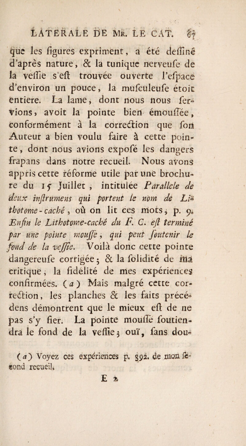 O * V . que les figures expriment, a été deffiné d’après nature, & la tunique nerveufe de la veffie seft trouvée ouverte Fefpace d’environ un pouce, la mufcüleufe étoit entière. La lame, dont nous nous fer^ vionsj ayoit la pointe bien émouffée, conformément à la correction que foil Auteur a bien voulu faire à cette poin¬ te, dont nous avions expofé les dangers frapans dans notre recueil Nous avons appris cette réforme utile par une brochu¬ re du if Juillet , intitulée Parallèle Je deux injlrumens qui portent le nom de Ltë thotome - caché , où on lit ces mots* p. Enfin le Lithotome-caché du F. C. efl terminé par une pointe mcujfie, qui peut foutenir le fond de la vejjîe. Voilà donc cette pointe dangereufe corrigée * & la folidité de Mâ critique, là fidélité de mes expériences confirmées. ( a ) Mais malgré cette cor¬ rection, les planches & les faits précé- dens démontrent que le mieux eft de ne pas s’y fier. La pointe moufie foutien- dra le fond de la veffie* ouï, fans dou* {a') Voyez ces expériences p. 392. de mon fë - (gond recueil