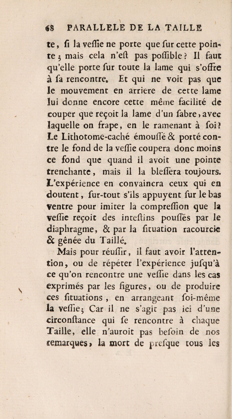 te, fila veffie ne porte que fur cette poin* te 5 mais cela n’eft pas pofïïble ? Il faut qu’elle porte fur toute la lame qui s’offre à fa rencontre» Et qui ne voit pas que le mouvement en arriéré de cette lame lui donne encore cette même facilité de couper que reçoit la lame d’un fabre>avec laquelle on frape, en le ramenant à foi! Le Lithotome-caché émouffé & porté con¬ tre le fond de la veffie coupera donc moins ce fond que quand il avoit une pointe trenchante, mais il la bleflèra toujours. L’expérience en convaincra ceux qui en doutent, fur-tout s’ils appuyent fur le bas Ventre pour imiter la comprefîion que la veffie reçoit des inteffins pouffes par le diaphragme, 8c par la fituation racourcie & gênée du Taillé* Mais pour réuffîr, il faut avoir l’atten¬ tion, ou de répéter l’expérience jufqu’à ce qu’on rencontre une veffie dans les cas exprimés par les figures, ou de produire ces fituations , en arrangeant foi-même la veffie^ Car il ne s’agit pas ici d’une eirconftance qui fe rencontre à chaque Taille, elle n’auroit pas befoin de nos remarques* la mort de prefque tous les
