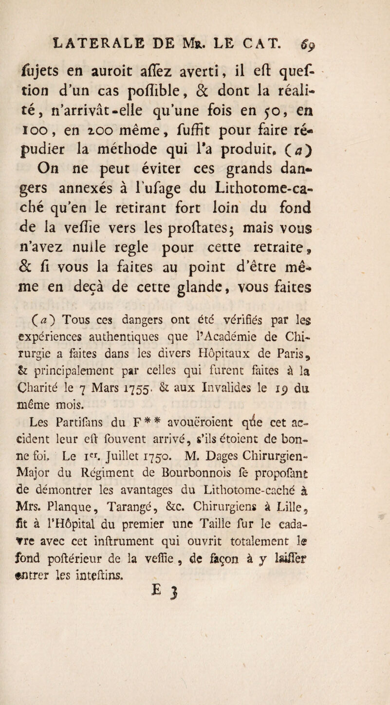 fiijets en auroit aflèz averti, il eft quef- tion d’un cas poiïible, & dont la réali¬ té, n’arrivât-elle qu’une fois en 50, en 100, en zoo même, fuffit pour faire ré¬ pudier la méthode qui l’a produit, (æ) On ne peut éviter ces grands dan¬ gers annexés à l ufage du Lithotome-ca- ché qu’en le retirant fort loin du fond de la veffie vers les proftates$ mais vous n’avez nulle réglé pour cette retraite 9 & fi vous la faites au point d’être mê¬ me en deçà de cette glande, vous faites Ça} Tous ces dangers ont été vérifiés par les expériences authentiques que l’Académie de Chi¬ rurgie a faites dans les divers Hôpitaux de Paris 9 &: principalement par celles qui furent faites à la Charité le 7 Mars 1755. & aux Invalides le 19 du même mois. Les Partifans du F * * avouëroient qtie cet ac¬ cident leur eû fouvent arrivé, s’ils étoient de bon¬ ne foi. Le Ier. Juillet 1750. M. Dages Chirurgien- Major du Régiment de Bourbonnois fe propofant de démontrer les avantages du Lithotome-caché à Mrs. Planque, Tarangé, &c. Chirurgiens à Lille9 fit à PHôpital du premier une Taille fur le cada¬ vre avec cet inftrument qui ouvrit totalement le fond poftérieur de la veffie , de façon à y laüîer entrer les Inteftins. e 3