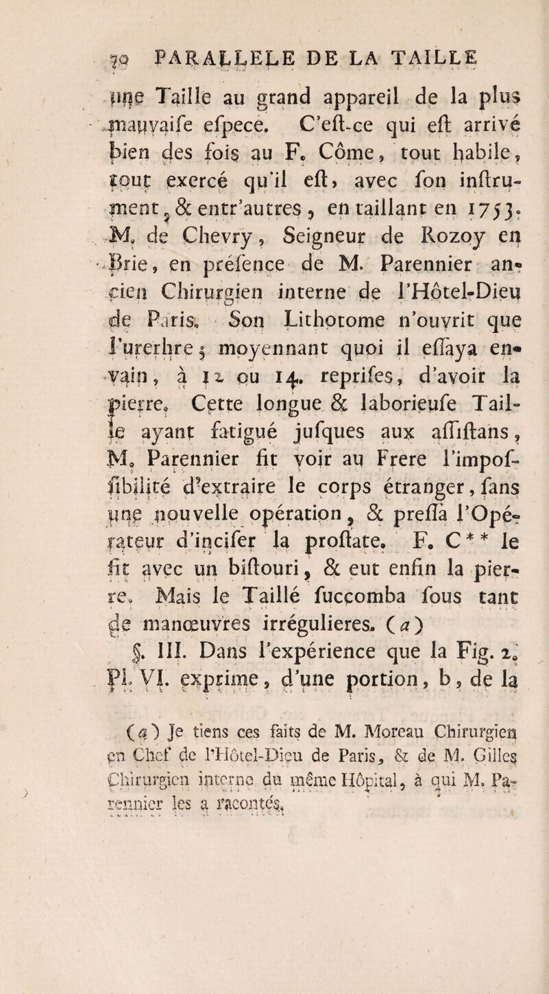 plie Taille au grand appareil de la plus friapyaife efpece. C’efLce qui eft arrivé bien des fois au F. Corne, tout habile, fout exercé qu’il efl> avec fon infini- ment, & entr’autres ? en taillant en 1753. Ma de Chevry, Seigneur de Rozoy en Brie, en préfence de M. Parennier an? cien Chirurgien interne de l’Hotel-Dieu * < - • u ■ C? ' • » ' - •  • « de Paris, Son Lithotome n’ouyrit que Turerhre^ moyennant quoi il efiaya en* vain, à u ou 14. reprifes, d’avoir la pierre. Cette longue & laborieufe Tail¬ le ayant fatigué jufques aux aiïiftans, M. Parennier fit voir au Frere l’impof- ftbilité d^extraire le corps étranger, fans pne nouvelle opération 5 8c prefia P Ope? rateur d’incifer la proftate. F. C * * le fit avec un bifiouri, & eut enfin la pier¬ re. Mais le Taillé fucçomba fous tant i i i ' . ï '•> i * ' i ; ■ ' * V de manœuvres irrégulières. (a) |. III. Dans l'expérience que la Fig. ie PL VI. exprime, d’une portion, b, de la V ï ■ . (^) Je tiens ces faits de M. Moreau Chirurgien en Chef de l’Hôtel-Diçu de Paris,, & de M. Gilles Chirurgien interne du même Hôpital, à qui M. Pa¬ rennier les a raconté^
