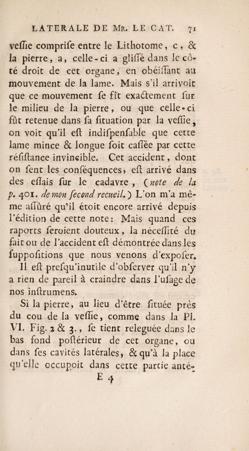 vefîie comprife entre le Lithotome, c , 8c la pierre, a, celle-ci a gliffe dans le c<> té droit de cet organe, en obéiftant au mouvement de la lame. Mais s'il arrivoit que ce mouvement fe fît exactement fur le milieu de la pierre, ou que celle-ci fût retenue dans fa fituation par la veffîe, on voit qu’il eft indifpenfable que cette lame mince 8c longue foit cafTée par cette réfiftance invincible. Cet accident, dont on fent les conféquences, eft arrivé dans des eiïais fur le cadavre , inoie de la p. 401. démon fécond recueil. ) L’on m’a mê¬ me alluré qu’il étoit encore arrivé depuis l’édition de cette note: Mais quand ces raports feraient douteux, la néceifité du fait ou de l’accident eft démontrée dans les fuppofitions que nous venons d’expofer* 11 eft prefqu’inutile d’obferver qu’il n’y a rien de pareil à craindre dans i’ufagede nos inftrumens. Si la pierre, au lieu d’être fituée près du cou de la veffie, comme dans la PL VI. Fig. 2 8c 3., fe tient reieguée dans le bas fond poftérieur de cet organe, ou dans fes cavités latérales, 8c qu’à la place qu’elle occupait dans cette partie aîné- E 4