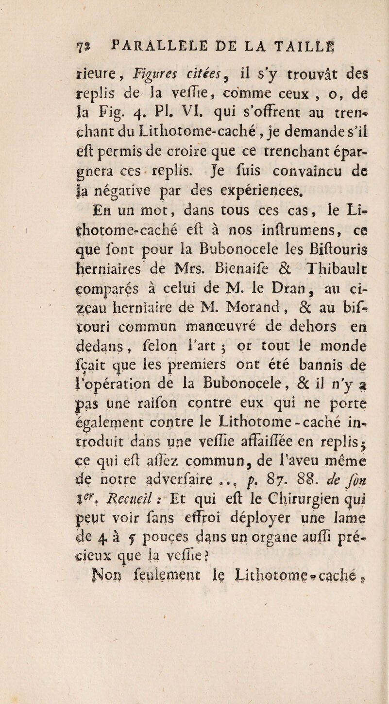 rieure, Figures citées 3 il s’y trouvât des replis de la vefTie, comme ceux , o, de Ja Fig. 4. PI. VI. qui s’offrent au tren- chant du Lithotome-caché , je demande s’il eft permis de croire que ce trenchant épar¬ gnera ces replis. Je fuis convaincu de Ja négative par des expériences. En un mot, dans tous ces cas, le Li¬ thotome-caché eft à nos inftrumens, ce que font pour la Bubonocele les Biftouris herniaires de Mrs. Bienaife & Thibault comparés à celui de M. le Dran, au ci- 2£au herniaire de M. Morand , & au bif- çouri commun manœuvré de dehors en dedans, félon Part 5 or tout le monde fçait que les premiers ont été bannis de f opération de la Bubonocele, & il ny a pas une ralfon contre eux qui ne porte également contre le Lithotome-caché in¬ troduit dans une veffie affaiffée en replis 5 ce qui eft allez commun, de Paveu même de notre gdverfaire p. 87. 88. de fin Ier, Recueil s Et qui eft le Chirurgien qui peut voir fans effroi déployer une lame de 4 à f pouces dans un organe auffi pré¬ cieux que Ja velhe ? Nop feulement le Lithotome-caché,