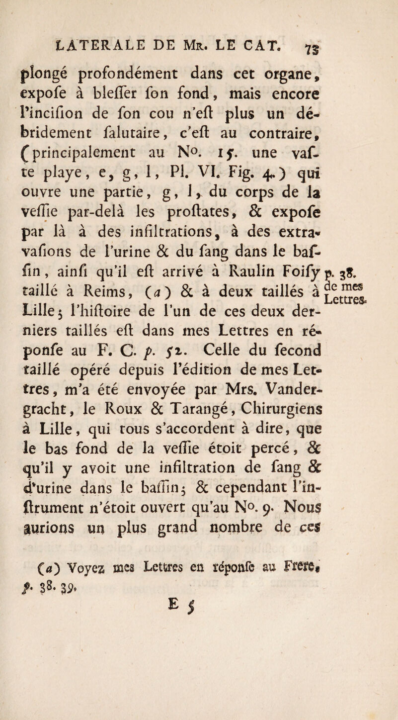 plongé profondément dans cet organe, expofe à bleffer fon fond, mais encore Pincifion de fon cou n’efl plus un dé- bridement falutaire, c’efl: au contraire, ( principalement au N°. if. une vaf- te playe, e, g, 1, PI. VI. Fig. 4.) qui ouvre une partie, g, 1, du corps de la veflie par-delà les proftates, & expofe par là à des infiltrations, à des extra* vafions de l’urine & du fang dans le baf- fin, ainfi qu’il eft arrivé à Raulin Foify p. 3$. taillé à Reims, O) & à deux taillés à Lettres Lille 3 l’hiftoire de l’un de ces deux der¬ niers taillés eft dans mes Lettres en ré* ponfe au F. C. p- fi- Celle du fécond taillé opéré depuis l’édition de mes Let¬ tres , m’a été envoyée par Mrs. Vander- gracht, le Roux & Tarangé, Chirurgiens à Lille, qui tous s’accordent à dire, que le bas fond de la veflie étoit percé, 8c qu’il y avoit une infiltration de fang & dourine dans le bafiin$ & cependant l’in- ftrument n’étoit ouvert qu’au N°. 9* Nous aurions un plus grand nombre de ces * (a) Voyez mes Lettres es ïéponfc au Frere, /• ?8. 3p.
