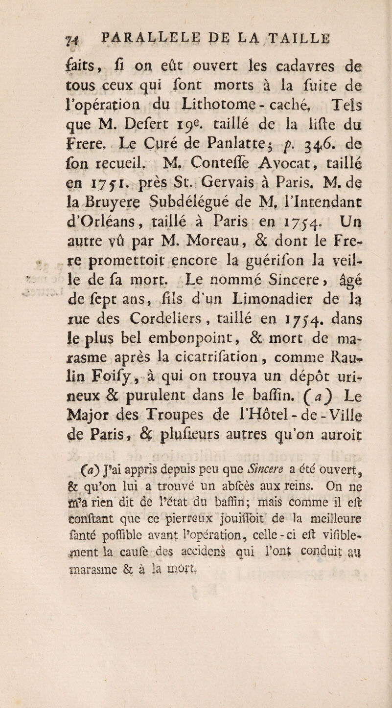 *Sj<f faits, ft on eût ouvert les cadavres de tous ceux qui font morts à la fuite de l’opération du Lithotome-caché. Tels que M. Defert 19e. taillé de la lifte du Frere. Le Curé de Panlatte$ p. 346. de fon recueil. M, Conteilè Avocat, taillé en I7fi. près St. Gervais à Paris. M. de la Bruyere Subdélégué de M. l’Intendant d’Orléans, taillé à Paris en 1754» Un autre vû par M. Moreau, & dont le Fre¬ re promettoif encore la guérifon la veil¬ le de fa mort. Le nommé Sincere > âgé defeptans, fils d’un Limonadier de la rue des Cordeliers, taillé en 1754. dans le plus bel embonpoint, & mort de ma¬ rasme après la cicatrifation, comme Rau« lin Foify, à qui on trouva un dépôt mi¬ lieux & purulent dans le baffin. (a) Le Major des Troupes de l’Hôtel-de-Ville de Paris, & plufieurs autres qu’on auroit (a) J’ai appris depuis peu que Sincere a été ouvert 3 & qu’on lui a trouvé un abfcès aux reins. On ne sn’a rien dit de l’état du baffin; mais comme il eft confiant que ce pierreux jouiffoit de la meilleure fanté poffîble avant l’opération, celle-ci eft vifible- ment la caufe des accidens qui Font conduit au marasme & à la mort