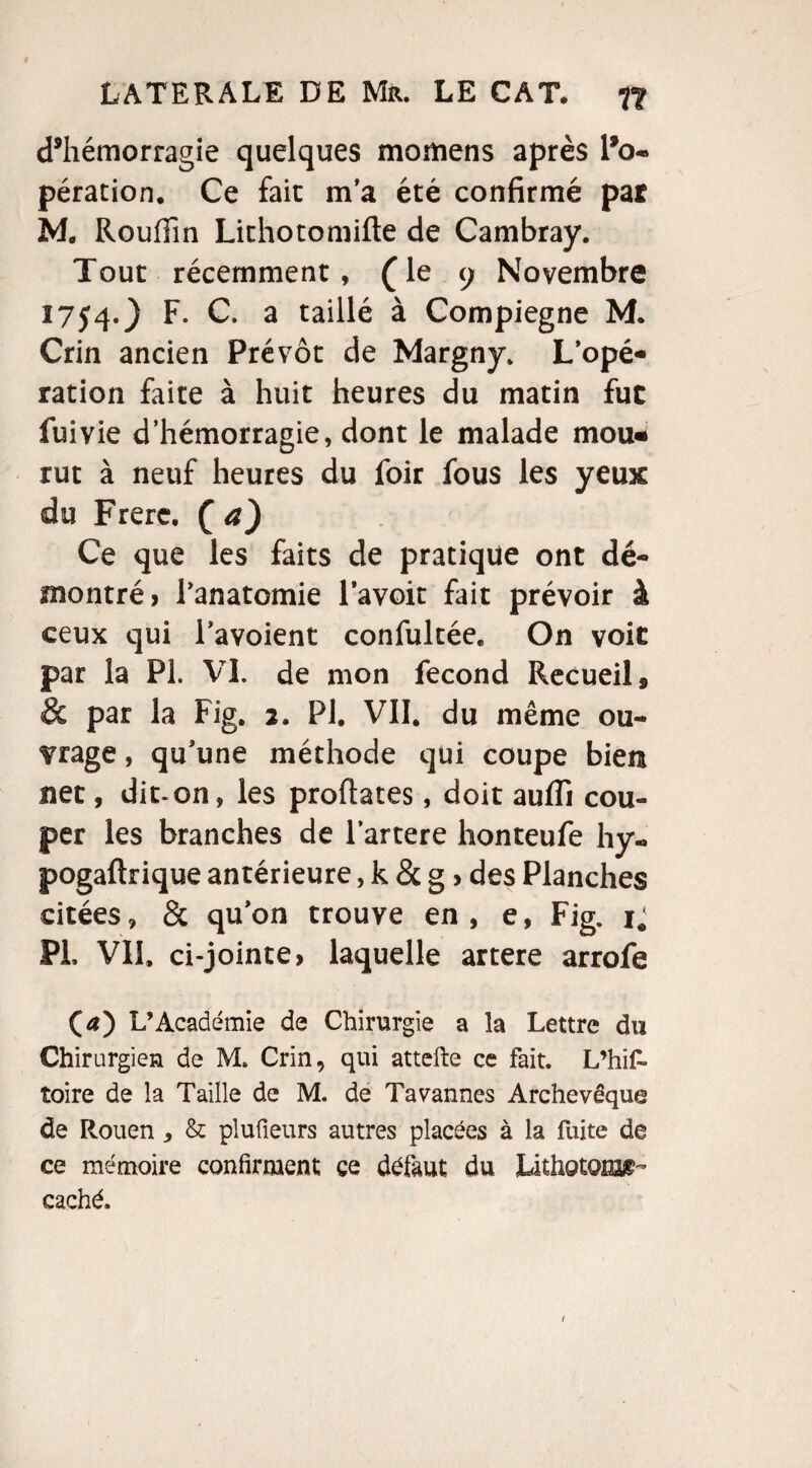 d’hémorragie quelques momens après l’o¬ pération. Ce fait m’a été confirmé pat M. Roufiin Lithotomifle de Cambray. Tout récemment, (le 9 Novembre 1754.} F. C. a taillé à Compiegne M. Crin ancien Prévôt de Margny. L’opé* ration faite à huit heures du matin fut fui vie d’hémorragie, dont le malade mou* rut à neuf heures du foir fous les yeux du Frere. co Ce que les faits de pratique ont dé¬ montré > l'anatomie lavoit fait prévoir à ceux qui Tavoient confultée. On voit par la PI. VI. de mon fécond Recueils & par la Fig. 2. PI. VII. du même ou¬ vrage , qu'une méthode qui coupe bien net, dit-on, les proftates, doit aufli cou¬ per les branches de lartere honteufe hy- pogaftrique antérieure, k & g > des Planches citées, & qu'on trouve en, e, Fig. 1. PL VU, ci-jointe > laquelle artere arrofe CO L’Académie de Chirurgie a la Lettre du Chirurgien de M. Crin, qui attefte ce fait. L’hif» toire de la Taille de M. de Ta vannes Archevêque de Rouen, & pluüeurs autres placées à la fuite de ce mémoire confirment ce défaut du Lithotonsg- caché.