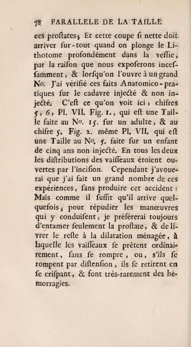ces proftatesî Et cette coupé fi nette doit arriver fur-tout quand on plonge le Li¬ thotome profondément dans la veille, par la raifon que nous expoferons incef- famment, & lorfqu’on l’ouvre à un grand NoV J’ai vérifié ces faits Anatomico»pra* tiques fur le cadavre injeété & non in- jecfté^ C’eft ce qu’on voit ici > chifres 5* 69 PL VIL Fig01.9 qui eft une Tail¬ le faite au N°. iy. fur un adulte * 8c au chifre 5. Fig. même PI. VIL qui eft une Taille au N°. f. faite fur un enfant de cinq ans non injeété. En tous les deux les diftributions des vaiflèaux étoient ou¬ vertes par l’incifiom Cependant j’avoue¬ rai que j’ai fait un grand nombre de ces expériences, fans produire cet accident : Mais comme il fuffit qu’il arrive quel¬ quefois $ pour répudier les manœuvres qui y conduifent, je préférerai toujours d’entamer feulement la proftate* & déli¬ vrer le refte à la dilatation ménagée, à laquelle les vaiflèaux fe prêtent ordînai* rement, fans fe rompre * ou * s’ils fe rompent par diftenfion, ils fe retirent en fe crifpant, 8c font très-rarement des hé¬ morragies.
