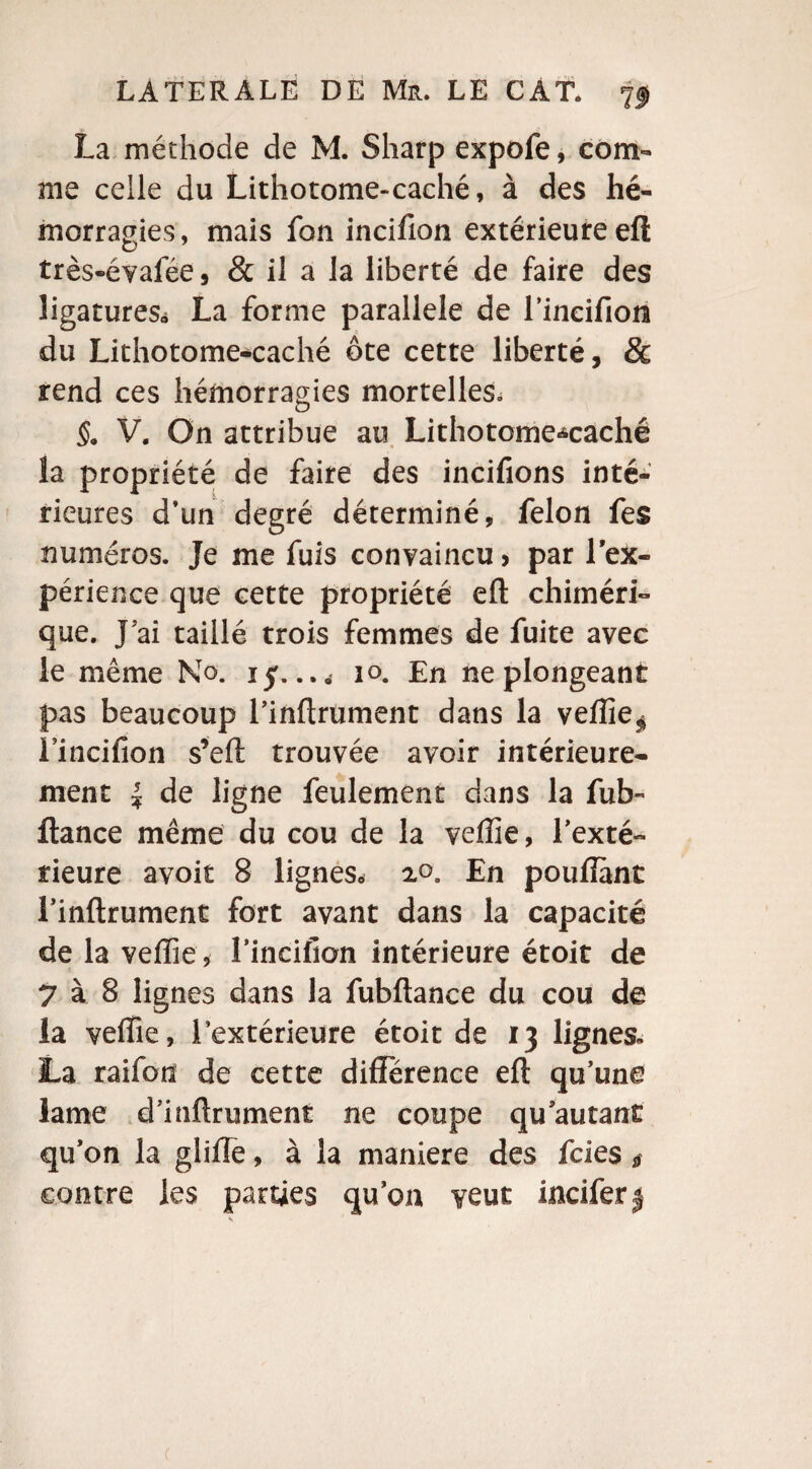 La méthode de M. Sharp expofe, com¬ me celle du Lithotome-caché, à des hé¬ morragies, mais fon incifion extérieure efl très-évafée, & il a la liberté de faire des ligatures* La forme parallèle de fincifion du Lithotome-caché ôte cette liberté, & rend ces hémorragies mortelles. §. V. On attribue au Lithotome-caché la propriété de faire des incifions inté¬ rieures d’un degré déterminé, félon fes numéros. Je me fuis convaincu > par l'ex¬ périence que cette propriété efl: chiméri¬ que. J ai taillé trois femmes de fuite avec le même No. 15. 10. En ne plongeant pas beaucoup l’inflrument dans la veffie^ fincifion s’eft trouvée avoir intérieure¬ ment J de ligne feulement dans la fub- fiance même du cou de la veffie, l’exté¬ rieure avoir 8 lignes* 2°. En pouffant l’inflrument fort avant dans la capacité de la veffie , l’incifion intérieure étoit de 7 à 8 lignes dans la fubftance du cou de la veffie, Intérieure étoit de 13 lignes» La raifon de cette différence efl qu’une lame d’inflrument ne coupe qu’autant qu’on la glifle, à la maniéré des fcies $ contre les parties qu’on veut incifer$ c
