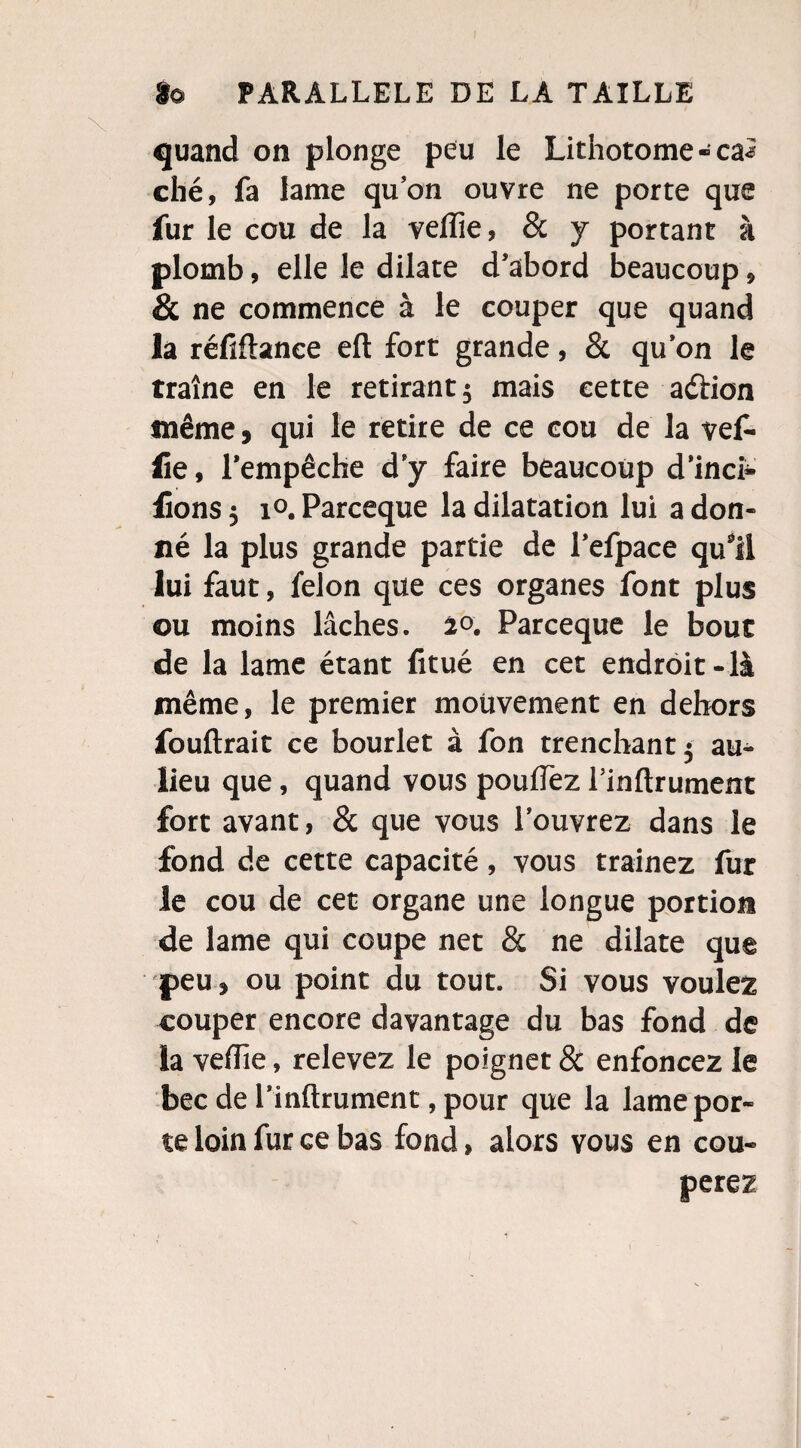 quand on plonge peu le Lithotome-ca5 ché, fa lame qu on ouvre ne porte que fur le cou de la veiïie, & y portant à plomb, elle le dilate d’abord beaucoup , & ne commence à le couper que quand la réfiftance eft fort grande, 8c quon le traîne en le retirant $ mais cette aétion même, qui le retire de ce cou de la vef- lie, l’empêche d’y faire beaucoup d’inch lions5 i°.Parceque la dilatation lui adon¬ né la plus grande partie de Fefpace qu*ii lui faut, félon que ces organes font plus ou moins lâches. 20. Parceque le bout de la lame étant fitué en cet endroit-là même, le premier mouvement en dehors fouftrait ce bourlet à fon trenchant$ au- lieu que, quand vous pouffez Tinflrument fort avant, 8c que vous l’ouvrez dans le fond de cette capacité, vous traînez fur le cou de cet organe une longue portion de lame qui coupe net 8c ne dilate que peu j ou point du tout. Si vous voulez couper encore davantage du bas fond de la vefTie, relevez le poignet 8c enfoncez le bec de l’inftrument, pour que la lame por¬ te loin fur ce bas fond, alors vous en cou-