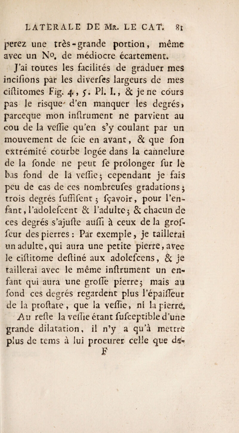perez une très-grande portion, même avec un N°. de médiocre écartement. J’ai toutes les facilités de graduer mes incifions pair les diverfes largeurs de mes ciflitomes Fig. 4,5; PI. I., & je ne cours pas le risque d’en manquer les degrés» parceqtie mon inflrument ne parvient au cou de la veiïie qu’en s’y coulant par un mouvement de fcie en avant, & que fou extrémité courbé logée dans la cannelure de la fonde ne peut fe prolonger fur le bas fond de là veffie^ cependant je fais peu de cas de ces nombreufes gradations 5 trois degrés fuffifent 5 fçavoir, pour l’en¬ fant, l’adolefcent & l’adulte^ 8c chacun de ces degrés s’ajufle aufîi à ceux de la grof- feur des pierres: Par exemple, je taillerai un adulte, qui aura une petite pierre, avec le ciftitome defliné aux adolefcens, & je taillerai avec le même inflrument un en¬ fant qui aura une greffe pierre 5 mais au fond ces degrés regardent plus lepaifleur de la ptoflate, que la vefîie, ni la pierre* Au refie la vefîie étant fufceptible d’une grande dilatation, il n’y a qu’à mettré plus de tems à lui procurer celle que du- F