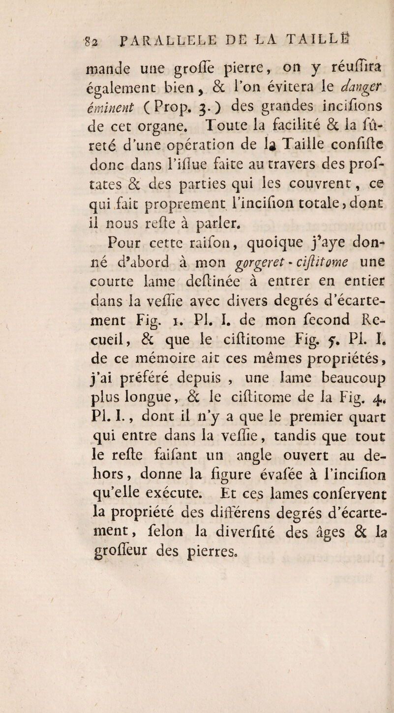 mande une groflè pierre, on y réuïïira également bien, & ion évitera le danger éminent ( Prop. 3.) des grandes incifions de cet organe* Toute la facilité & la fu¬ reté d'une opération de la Taille confifte donc dans Fifïue faite au travers des prof- tates & des parties qui les couvrent, ce qui fait proprement Fincifion totale 5 dont il nous refte à parler* Pour cette raifon, quoique j’aye don¬ né d?abord à mon gprgeret « cïflitome une courte lame7 deftinée à entrer en entier dans la veffie avec divers degrés d’écarte¬ ment Fig. 1. PI. I. de mon fécond Re¬ cueil, & que le ciftitome Fig. f. PL h de ce mémoire ait ces mêmes propriétés, j*ai préféré depuis , une lame beaucoup plus longue, & le ciftitome de la Fig. 4, PL I., dont il n’y a que le premier quart qui entre dans la veffie, tandis que tout le refte faifant un angle ouvert au de¬ hors , donne la figure évafée à l’incifion qu’elle exécute. Et ces lames confervent la propriété des différens degrés d’écarte¬ ment, félon la diverfité des âges & la groflèur des pierres.
