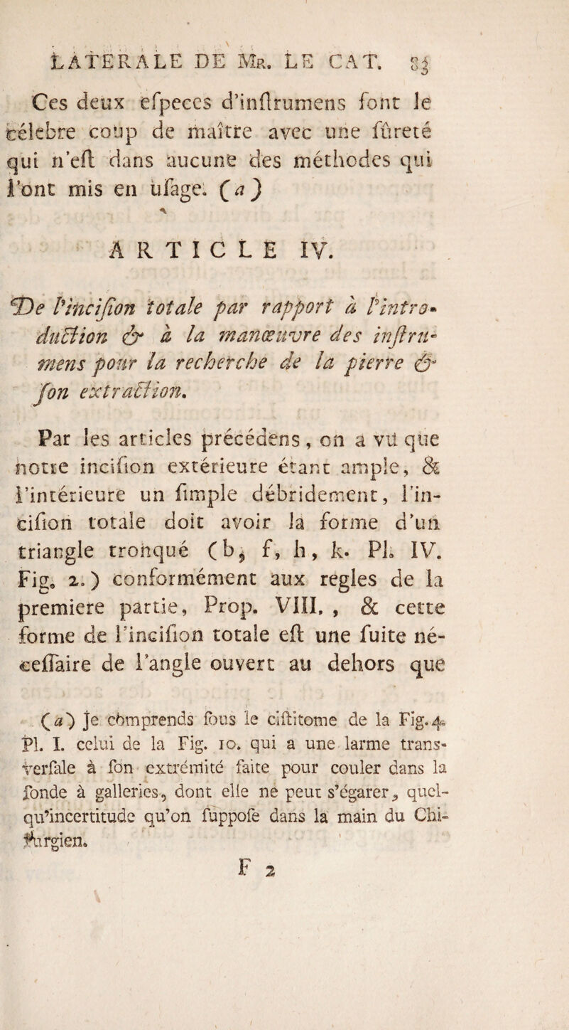 Ces deux efpeccs d’inÜrumens font le tëlebre coup de maître avec une fureté qui n’eft dans aucune des méthodes qui l’ont mis en ufage. (a) ARTICLE IV. ^De l'ïncîfion totale par rapport à Pintro* duel ion & à la manœuvre des infini- mens pour la recherche de la pierre & Jon extrahïion. Par les articles précédons , on a vu que notre incihon extérieure étant ample, & l’intérieure un fimple débridement, l’in- cifion totale doit avoir la forme d’un triangle tronqué (b^ f, h, k. PL IV. Fig. 2.) conformément aux réglés de la première partie, Prop. VIII, , & cette forme de Fincifion totale eft une fuite né- ceifaire de l’angle ouvert au dehors que (^0 je comprends fous le ciftitome de la Fig. 4. PL I. celui de la Fig. 10. qui a une larme trans- veiTale à fon extrémité faite pour couler dans la fonde à galleries, dont elle ne peut s’égarer ^ quel- qu’incertitude qu’on fuppofe dans la main du Chi¬ rurgien* F 2