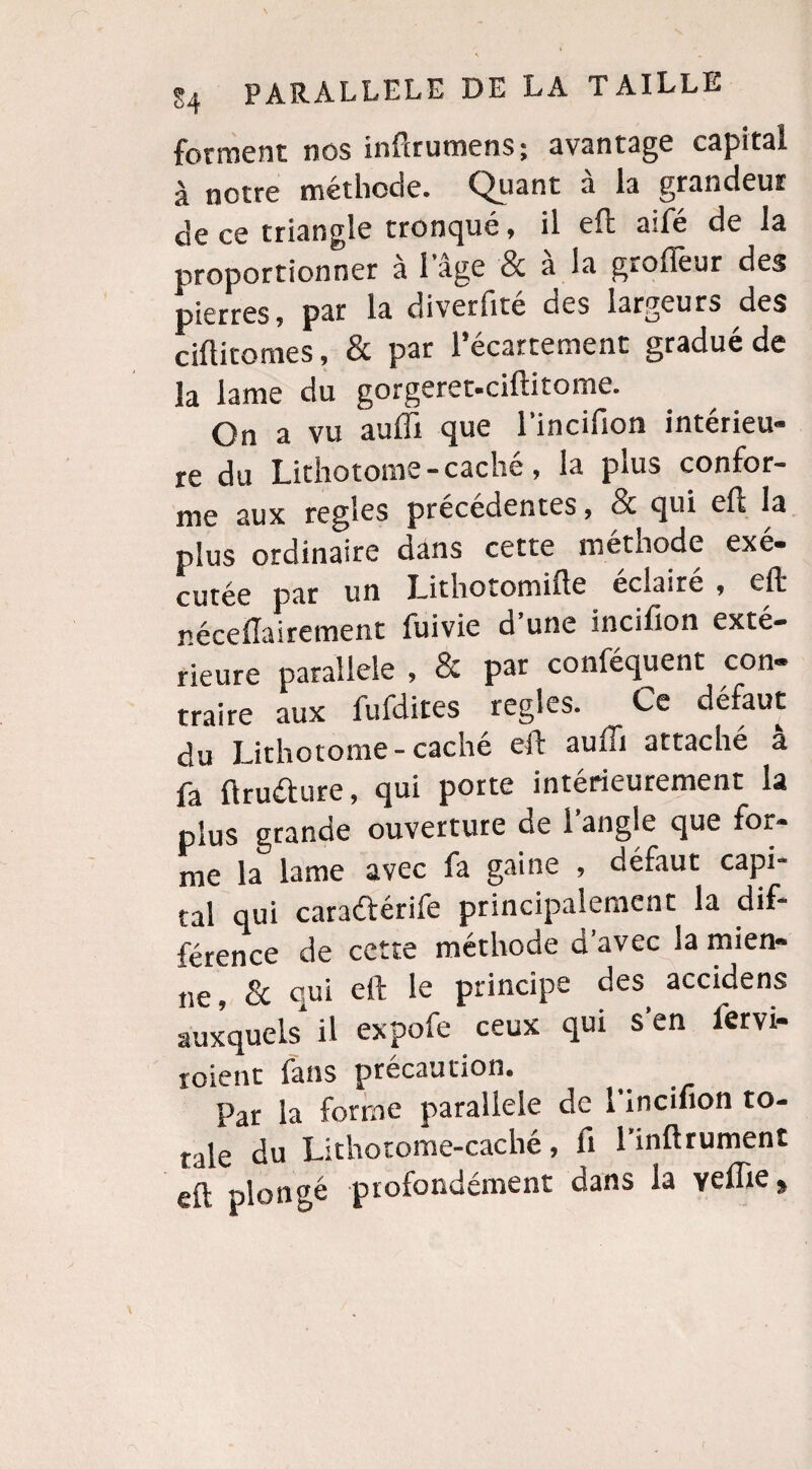 forment nos infirumens; avantage capital à notre méthode. Quant à la grandeur de ce triangle tronqué, il eft aifé de la proportionner à l’âge & à la grofTeur des pierres, par la diverfite des lar^e s ciftitomes, & par l’écartement gradué de la lame du gorgeret-ciftitome. On a vu auffi que l’incifion intérieu¬ re du Lithotome-cache, la plus confor¬ me aux réglés précédentes, & qui eft la plus ordinaire dans cette méthode exé- un J—ithotomifte éclairé , eft néceftairement fuivie d’une incifion exté¬ rieure parallèle , & par conféquent con¬ traire aux fufdites réglés. Ce défaut du Lithotome-caché eft auffi attaché à fa ftru&ure, qui porte intérieurement la plus grande ouverture de l’angle que for¬ me la lame avec fa gaine , défaut capi¬ tal qui caraftérife principalement la dif¬ férence de cette méthode d’avec la mien¬ ne, & qui eft le principe des accidens auxquels il expofe ceux qui s'en fervi- roienc fans précaution. Par la forme parallèle de 1 incifion to- rale du Lithotome-caché, fi l’inftrument eft plongé profondément dans la veflie,