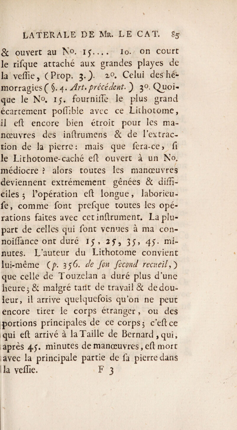 & ouvert au N°. ïf.... io. on court le rifque attaché aux grandes playcs de la veiïie, (Prop. 3.). z°. Celui des hé¬ morragies ( §. Art.précédent. ) 30. Quoi¬ que le N°. 15. fournüTe le plus grand écartement poiïible avec ce Lithotome, il eft encore bien étroit pour les ma¬ nœuvres des inftrumens & de l’extrac¬ tion de la pierre: mais que fera-ce> fi le Lithotome-caché eft ouvert à un No, médiocre > alors toutes les manœuvres deviennent extrêmement gênées & diffi¬ ciles 5 l’opération eft longue, laborieu- fe, comme font prefque toutes les opé¬ rations faites avec cet infiniment. La plu¬ part de celles qui font venues à ma con- noifiance ont duré 15, 35, 45. mi¬ nutes. L’auteur du Lithotome convient lui-même (/>. 356. de /on fécond recueil,) que celle de Touzelan a duré plus d’une heure 5 & malgré tarit de travail & de dou¬ leur, il arrive quelquefois qu’on ne peut encore tirer le corps étranger, ou des portions principales de ce corps 5 c’eftce qui eft arrivé à la Taille de Bernard, qui, après 44. minutes de manœuvres, eft mort avec la principale partie de fa pierre dans