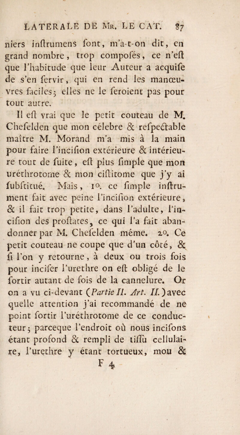 niers inftrumens font, ma t on dit, en grand nombre, trop compofés, ce n’eft que l'habitude que leur Auteur a acquife de s’en fervir, qui en rend les manœu¬ vres faciles5 elles ne le feroient pas pour tout autre. Il eft vrai que le petit couteau de M. Chefelden que mon célébré & refpeétable maître M. Morand m’a mis à la main pour faire l’incifion extérieure & intérieu¬ re tout de fuite, eft plus fimple que mon uréthrotorne & mon ciftitome que j’y ai fubftitué. Mais, i<>. ce fimple inftru- ment fait avec peine l’incifion extérieure, & il fait trop petite, dans l’adulte, Lia- cifion des proftates^ ce qui l’a fait aban¬ donner par M. Chefelden même. 20. Ce petit couteau ne coupe que d’un côté, & il l’on y retourne, à deux ou trois fois pour incifer i’urethre on eft obligé de le fortir autant de fois de la cannelure. Or on a vu ci-devant (Partie IL .Art. IL) avec quelle attention j’ai recommandé de ne point fortir l’uréthrotome de ce conduc¬ teur 5 pareeque l’endroit où nous incifons étant profond & rempli de tifîu cellulai¬ re, l’urethre y étant tortueux, mou & F 4