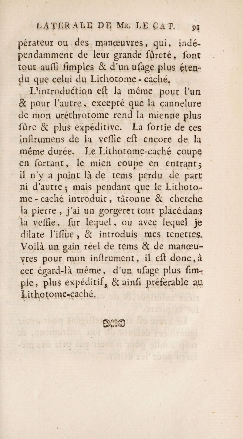 pérateur ou des manœuvres, qui, indé¬ pendamment de leur grande fureté, font tout auffi fimples & d’un ufage plus éten¬ du que celui du Lithotome - caché* L’introduftiçtn eft la même pour Lun & pour l’autre, excepté que la cannelure de mon uréthrotome rend la mienne plus fûre & plus expéditive. La fortie de ces fnflrumens de la veiïie eft encore de la même durée.. Le Lithotome-caçhé coupç en fartant, le mien coupe en entrant5 il n’y a point là de tems perdu de part* ni d’autre $ mais pendant que le Lithoto¬ me-caché introduit, tâtonne & cherche la pierre , j’ai un gorgeret tout piacedans la veflie, fur lequel, ou avec lequel je dilate l’ifîùe * & introduis mes tenettes. Voilà un gain réel de tems & de manœu¬ vres pour mon infiniment, il eft donc,à cet égard-là même, d’un ufage plus {im¬ pie, plus expéditif^ 8: ainfi préférable au Litliotome-caché, % . 1