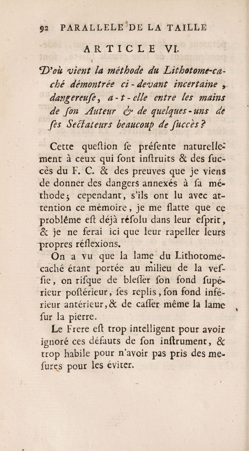 ARTICLE VI. t ' : • ou vient la méthode du Lithotome-ca¬ ché démontrée ci-devant incertaine , dangereufe^ a-t-elle entre les mains de fon Auteur & de quelques-uns de [es Sectateurs beaucoup de [accès? Cette queftion fe préfente naturelle¬ ment à ceux qui font inftruits & des fuc- cès du F. C. & des preuves que je viens de donner des dangers annexés à fa mé¬ thode 5 cependant, s’ils ont lu avec at¬ tention ce mémoire, je me flatte que ce problème eft déjà réfolu dans leur efprit, & je ne ferai ici que leur rapeller leurs propres réflexions. On a vu que la lame du Lithotome- caché étant portée au milieu de la vef~ fie, on rifque de bleiïer fon fond fupé- rieur poflérieur, fes replis,fon fond infé¬ rieur antérieur,& de caffer même la lame fur la pierre. Le Frere eft trop intelligent pour avoir ignoré ces défauts de fon inftrument, & trop habile pour n’avoir pas pris des me- fures pour les éviter.