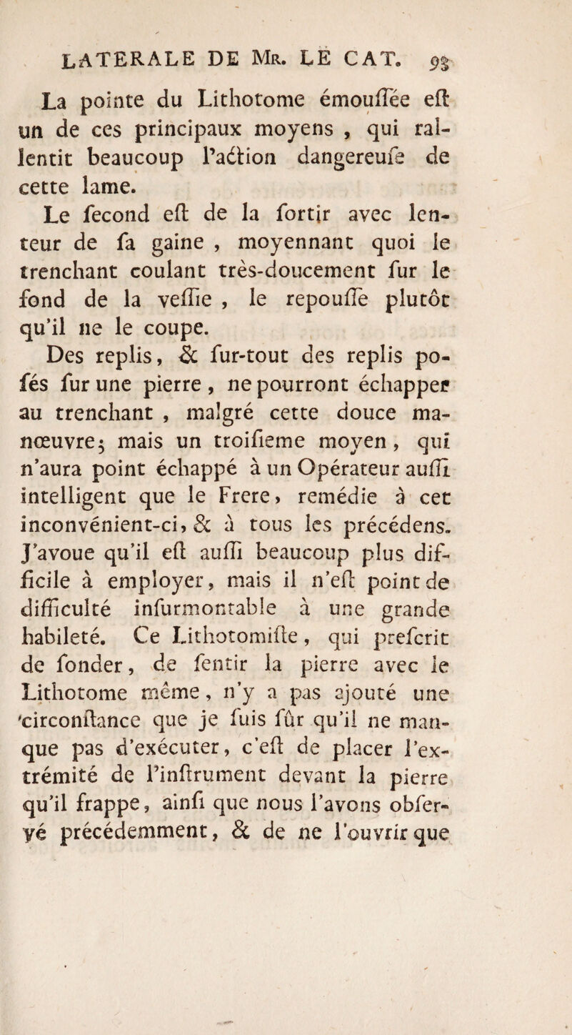 La pointe du Lithotome émouffiée eft un de ces principaux moyens , qui raî- lentit beaucoup Padtion dangereufe de cette lame. Le fécond eft de la fortir avec len¬ teur de fa gaine , moyennant quoi le trenchant coulant très-doucement fur le fond de la veffie , le repoufle plutôt qu’il 11e le coupe. Des replis, & fur-tout des replis po- fés fur une pierre, ne pourront échappée au trenchant , malgré cette douce ma¬ nœuvre 5 mais un troifieme moyen, qui n’aura point échappé à un Opérateur aulîl intelligent que le Frere, remédie à cet inconvénient-ci9 & à tous les précédens. J’avoue qu’il eft auffi beaucoup plus dif¬ ficile à employer, mais il n’elt point de difficulté infurmontable à une grande habileté. Ce Lithotomifte, qui prefcrit de fonder, de fentir la pierre avec le Lithotome même, n’y a pas ajouté une 'circonftance que je luis fûr qu’il ne man¬ que pas d’exécuter, c’eft de placer i ex¬ trémité de Pinfîrument devant la pierre qu’il frappe, ainfi que nous Pavons obfer- vé précédemment, & de ne l’ouvrir que