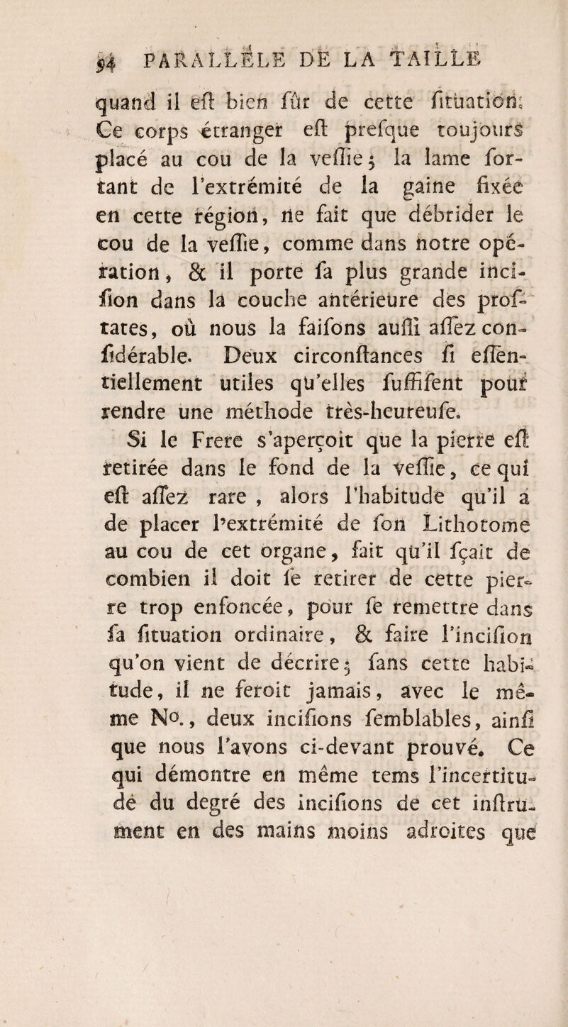 quand il eft bien fût de cette fitùatibh; Ce corps étranger eft prefque toujours placé au cou de la veflïe$ la lame far¬ tant de l'extrémité de la gaine fixée en cette région, ne fait que débrider le cou de la veflie, comme dans notre opé¬ ration , 8c il porte fa plus grande inci- fion dans là couche antérieure des prof- rates, où nous la fàifons aufli aflez con~ fidérable. Deux circonftances fi efîèn- îiellement utiles qu'elles fuffifent pouf rendre une méthode très-heureufe. Si le Frere s'aperçoit que la pierre eff retirée dans le fond de la veflie, ce qui eft aflez rare , alors l’habitude qu’il a de placer l’extrémité de fon Lithotome au cou de cet organe, fait qu'il fçait de combien il doit fe retirer de cette pier¬ re trop enfoncée, pour fe remettre dans fa fituation ordinaire, & faire rincifiori qu’on vient de décrire- fans cette habi¬ tude, il ne feroit jamais, avec le mê¬ me No., deux iiicifions femblables, ainft que nous l’avons ci-devant prouvé* Ce qui démontre en même tems l’incertitu- dé du degré des incifions de cet infini- ment en des mains moins adroites que