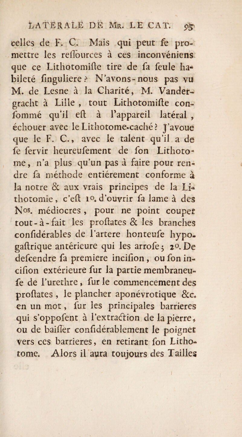 celles de F. C. Mais qui peut fe pro¬ mettre les relîources à ces inconvéniens que ce Lithotomifte tire de fa feule ha¬ bileté finguliere? N’avons-nous pas vu M. de Lesne à la Charité, M. Vander- gracht à Lille , tout Lithotomifte con¬ sommé qu’il eft à l’appareil latéral , échouer avec le Lithotome.caché > J’avoue que le F. C., avec le talent qu’il a de fe fervir heureufement de fon Lithoto¬ me , n’a plus qu’un pas à faire pour ren¬ dre fa méthode entièrement conforme à la notre & aux vrais principes de la Li* thotomie, c’eft i°. d’ouvrir fa lame à des Nos. médiocres , pour ne point couper: tout-à-fait les proftates & les branches confidérables de l’artere honteufe hypo. gaftrique antérieure qui les arrofe; 2°. De defcendre fa première incifion , ou fon in- cifion extérieure fur la partie membraneu- fe de l’urethre , fur le commencement des proftates , le plancher aponévrotique &c* en un mot, fur les principales barrières qui s’oppofent à Fextraétion de la pierre, ou de bailler confidérablement le poignet Vers ces barrières, en retirant fon Litho- tome. Alors il aura toujours des Tailles