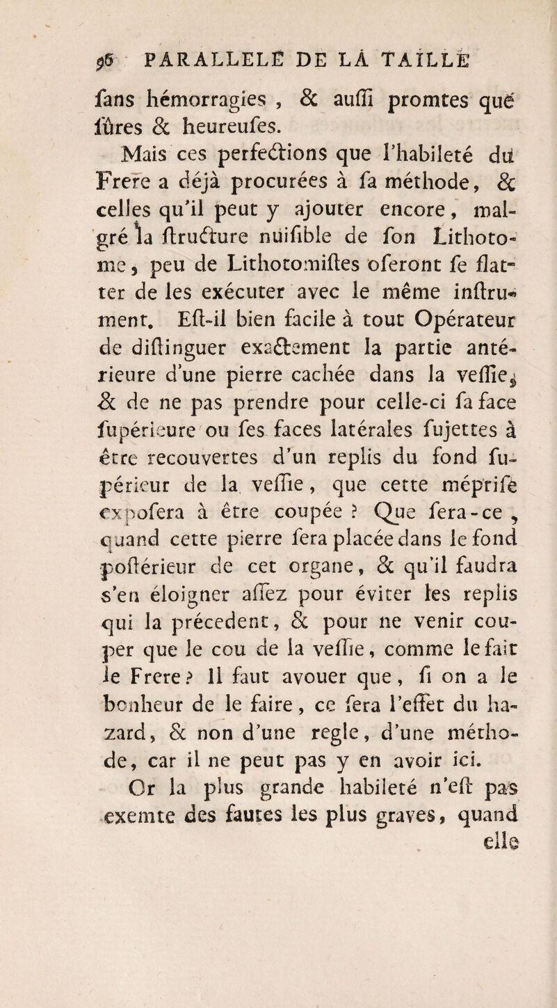 fans hémorragies , & auffi promtes que fûtes & heureufes. Mais ces perfections que l’habileté dii Frere a déjà procurées à fa méthode, & celles qu’il peut y ajouter encore, mal¬ gré la ftruéiure nuifibie de fon Lithoto¬ me 5 peu de Lithotomiftes oferont fe fiat ter de les exécuter avec le même infini^ ment. Eft-il bien facile à tout Opérateur de diffinguer exactement la partie anté¬ rieure dune pierre cachée dans la veille^ & de ne pas prendre pour celle-ci fa face fu péri eu re ou fes faces latérales fujettes à être recouvertes d’un replis du fond fu~ périeur de la vefTie, que cette méprife expofera à être coupée ? Que fera-ce , quand cette pierre fera placée dans le fond pofférieur de cet organe, & qu’il faudra s’en éloigner allez pour éviter les replis qui la précèdent, & pour ne venir cou¬ per que le cou de la vefhe, comme le fait le Frere? Il faut avouer que, fi on a le bonheur de le faire, ce fera l’effet du ha- zard, & non d’une réglé, d’une mérho- de, car il ne peut pas y en avoir ici. Or la plus grande habileté n’eft pas exemte des fautes les plus graves, quand elle