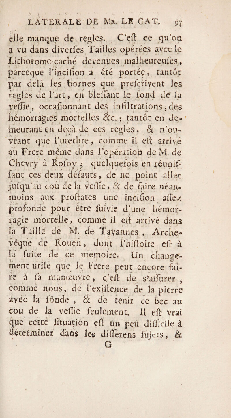 / î \ • • S *> ' ' elle manque de réglés, C’eft ce qu’on a vu dans diverfes Tailles opérées avec le Lithotomecaché devenues malheureufes, parceque Finci/Ion a été portée, tantôt par delà les bornes que prefcrivent les réglés de l’art, en b le (Tant le fond de la veiïie, occasionnant des infiltrations, des hémorragies mortelles ac.; tantôt en de-' meurant en deçà de ces réglés , & nou- vtant que l’urethre, comme il eft arrivé au Frere même dans l'opération deM de Çhevry à Rofoy 5 quelquefois en réunif¬ iant ces deux défauts, de ne point aller , ,. t .. ^ i. jufqu’au cou de la vefile, & de faire néan¬ moins aux proftates une incifion allez - profonde pour être fuivie d’une hémor¬ ragie mortelle, comme il eft arrivé dans la Taille de M, de Tavannes , Arche- vêque de Rouen, donc l’hiftoire eft à la fuite de ce mémoire. Un change¬ ment utile que le Frere peut encore fai¬ re â la manœuvre, c'eft de s’affiurer , comme nous, de l’exiftence de la pierre avec la fonde , & de tenir ce bec au cou de la veffie feulement. 11 eft vrai que cettê fituation eft un peu difficile à déterminer dans les différens fujets, &
