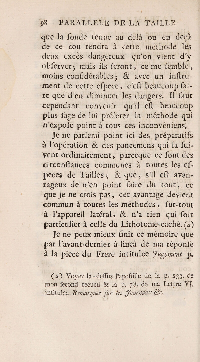 que la fonde tenue au delà ou en deçà de ce cou rendra à cette méthode les deux excès dangereux qu'on vient d’y obferver; mais ils feront, ce me femble, moins confidérables 5 & avec un in fl: ru¬ inent de cette efpece, c’eft beaucoup fai¬ re que d’en diminuer les dangers. Il faut cependant convenir qu’il eft beaucoup plus fage de lui préférer la méthode qui n’expofe point à tous ces inconvéniens. Je ne parlerai point ici des préparatifs à l’opération & des pancemens qui la fui- vent ordinairement, parceque ce font des circonftances communes à toutes les ef- peces de Tailles^ & que,, s’il eft avan¬ tageux de n’en point faire du tout, ce que je ne crois pas, cet avantage devient commun à toutes les méthodes > fur-tout à lappareil latéral» & n’a rien qui foit particulier à celle du Lithotome-caché. (a) Je ne peux mieux finir ce mémoire que par lavant-dernier à-lineâ de ma réponfe à la pièce du Frere intitulée Jugement p* (æ) Voyez là-deflus l’apoftille de la p. 233. d® mon fécond recueil & la p. 78. de ma Lettre VL intitulée Remarques fur les Journaux &c.