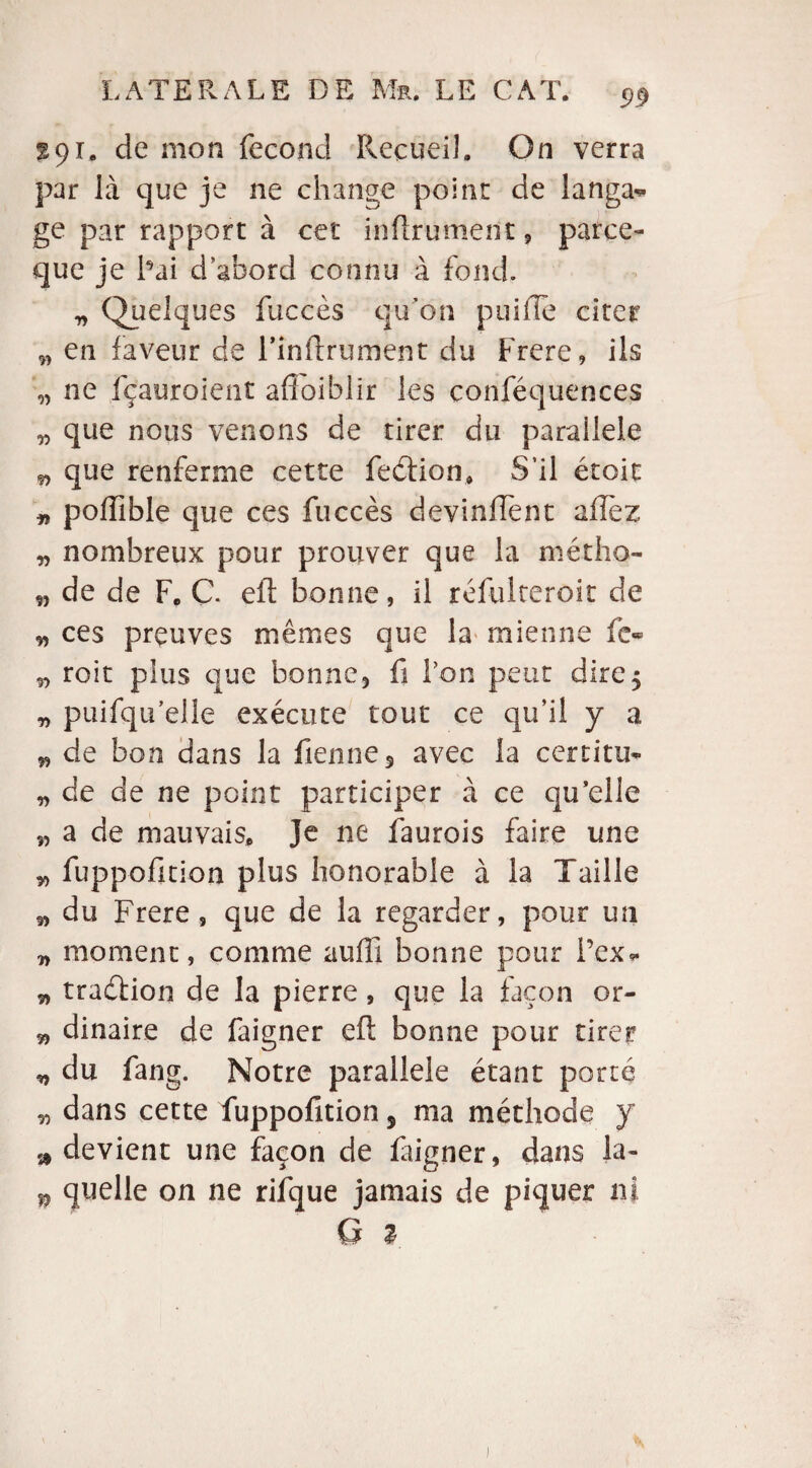 %c)i, de mon fécond Recueil. On verra par là que je ne change point de langa* ge par rapport à cet infiniment, parce- que je Fai d abord connu à fond. „ (Quelques fuccès qu’on puiile citer „ en faveur de l’inftrument du Frere, ils „ ne fçauroient affaiblir les conséquences „ que nous venons de tirer du parailele n que renferme cette feétion, S’il étcit „ poffible que ces fuccès devinffent allez „ nombreux pour prouver que la métho- „ de de F. C. efi bonne, il réfulteroit de ■5, ces preuves mêmes que la mienne fe- roit plus que bonne, fi Ton peut dire, „ puifqu elle exécute tout ce qu’il y a „ de bon dans la Tienne 5 avec la certitu- „ de de ne point participer à ce qu’elle n a de mauvais. Je ne faurois faire une ^ fuppofition plus honorable à la Taille 5> du Frere, que de la regarder, pour un „ moment, comme aufii bonne pour l’ex- ^ tradtion de la pierre, que la façon or- „ dinaire de faigner eft bonne pour tirer „ du fang. Notre parallèle étant porté „ dans cette fuppofition 5 ma méthode y a devient une façon de laigner, dans la- * quelle on ne rilque jamais de piquer ni