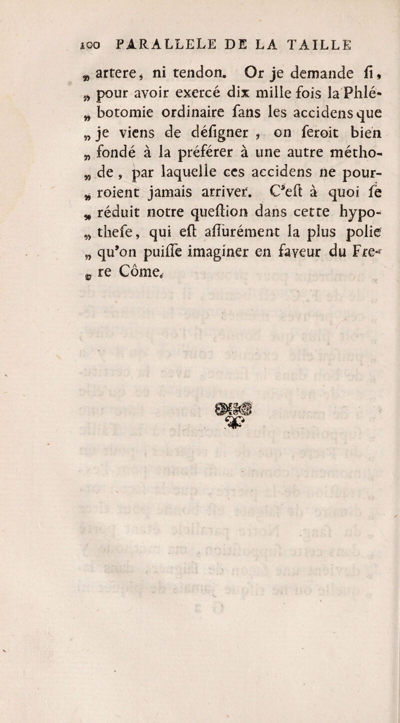 w artere* ni tendon. Or je demande fi, ^ pour avoir exercé dix mille fois la Phlé- „ botomie ordinaire fans les accidensque w je viens de défigner , on feroit bien „ fondé à la préférer à une autre métho- w de , par laquelle ces aecidens ne pour- * roient jamais arriver. C’eft à quoi fë * réduit notre queftion dans cette hypo- „ tliefe, qui eft affurément la plus polie qu’on puifle imaginer en faveur du Fre* aj re Corne, 9f»S' a?