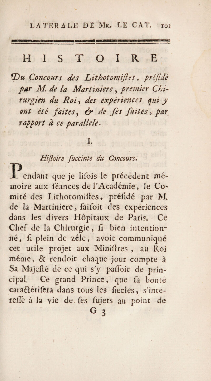 HISTOIRE *Du Concours des Lithotomiftes, préfidé par M. de la Martiniere, premier Chi¬ rurgien du Roi y des expériences qui y ont été faites y & de fes fuites, par rapport à ce parallèle. I. Hipoire fuccinte du Concours. -Pendant que je lifois le précédent mé¬ moire aux léances de l’Académie, le Co¬ mité des Lithotomiftes» préfidé par M. de la Martiniere, faifoit des expériences dans les divers Hôpitaux de Paris. Ce Chef de la Chirurgie, fi bien intention¬ né, fi plein de zèle, avoir communiqué cet utile projet aux Mioiftres , au Roi même, & rendoit chaque jour compte à Sa Majefté de ce qui s’y pafiôit de prin¬ cipal. Ce grand Prince, que fa bonté caraétérifera dans tous les fiecles, s’inté- refle à la vie de Tes fujets au point de G 3