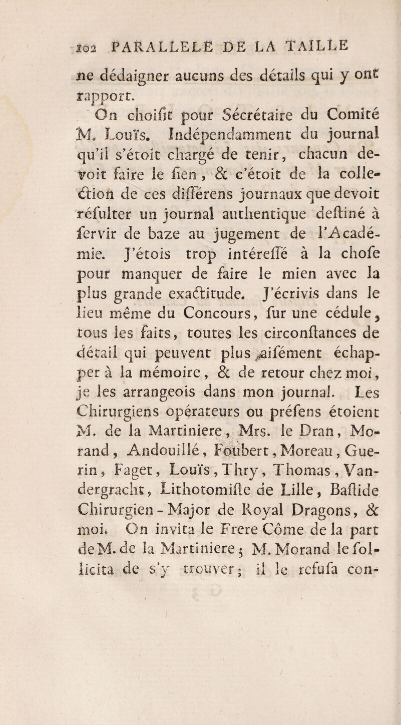 ne dédaigner aucuns des détails qui y ont rapport. ' On choifît pour Sécrétaire du Comité M, Louis, Indépendamment du journal qu’il s’étok chargé de tenir, chacun dé¬ troit faire le fieu, & c’étoit de la colle¬ ction de ces difFérens journaux que devoit réfuiter un journal authentique deftiné à fervir de baze au jugement de T-Acadé- mie. J’étois trop intéreiïe à la chofe pour manquer de faire le mien avec la plus grande exactitude. J’écrivis dans le lieu même du Concours, fur une cédule3 tous les faits, toutes les circonftances de détail qui peuvent plus ,#ifément échap¬ per à la mémoire , & de retour chez moi, je les arrangeois dans mon journal. Les Chirurgiens opérateurs ou préfeos étoicnt M. de la Martiniere, Mrs. le Dran, Mo¬ rand 9 Andouillé, Fotibert, Moreau, Gué¬ rin, Faget, Louïs , Thry, Thomas , Van- dergracht, Lithotomifte de Lille, Baflide Chirurgien - Major de Royal Dragons, <& moi. On invita le FrereCôme delà part deM.de la Martiniere 5 M. Morand le fol- licita de s’y trouver; il le refufa con-