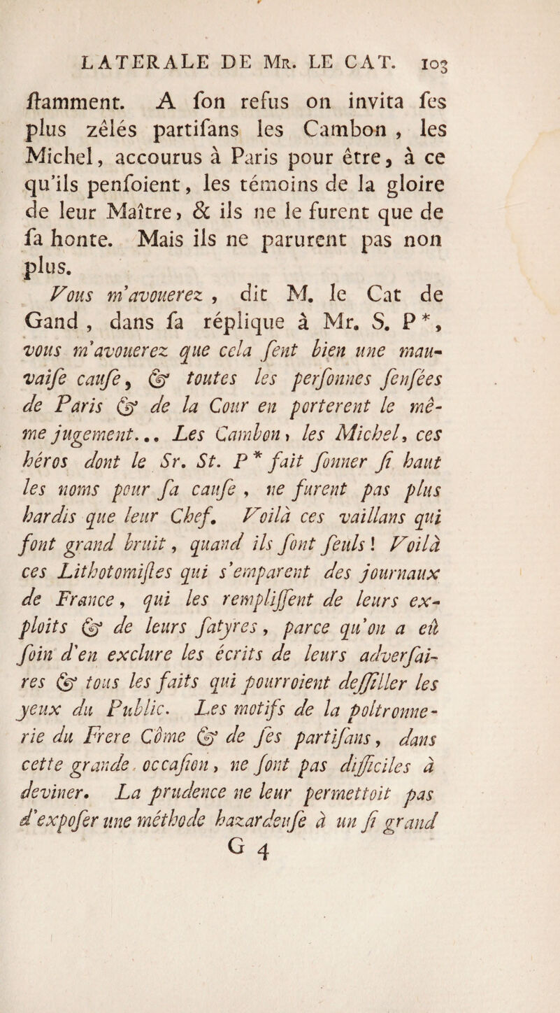 ftamment. A fon refus 011 invita fes plus zélés partifans les Cambon , les Michel, accourus à Paris pour être, à ce qu’ils penfoient, les témoins de la gloire de leur Maître, & ils ne le furent que de fa honte. Mais ils ne parurent pas non plus. Vous m'avouerez , dit M. le Cat de Gand , dans fa réplique à Mr. S. P *, vous m avouerez que cela fient bien une mau- vaife caitfe, (fi toutes les perfionnes fenfées de Paris (fi de la Cour en portèrent le mê¬ me jugement... Les Camion, les Michel, ces héros dont le Sr. St. P * fait former fi haut les noms pour fa caufe , ne furent pas plus hardis que leur Chef. Voilà ces vaillans qui font grand bruit, quand ils font feuls ! Voilà ces Lithotomifles qui s'emparent des journaux de France, qui les remplirent de leurs ex¬ ploits (fi de leurs fatyres, parce qu'on a eâ foin d'en exclure les écrits de leurs adverfiai« res (fi tous les faits qui pourroient dejjiller les yeux du Public. Les motifs de la Poltronne¬ rie du Frere Corne (fi de Jês partifans, dans cette grande occafion, ne font pas difficiles a deviner• La prudence ne leur permettoit pas d'expofer une méthode hazardeife à un fi grand G 4