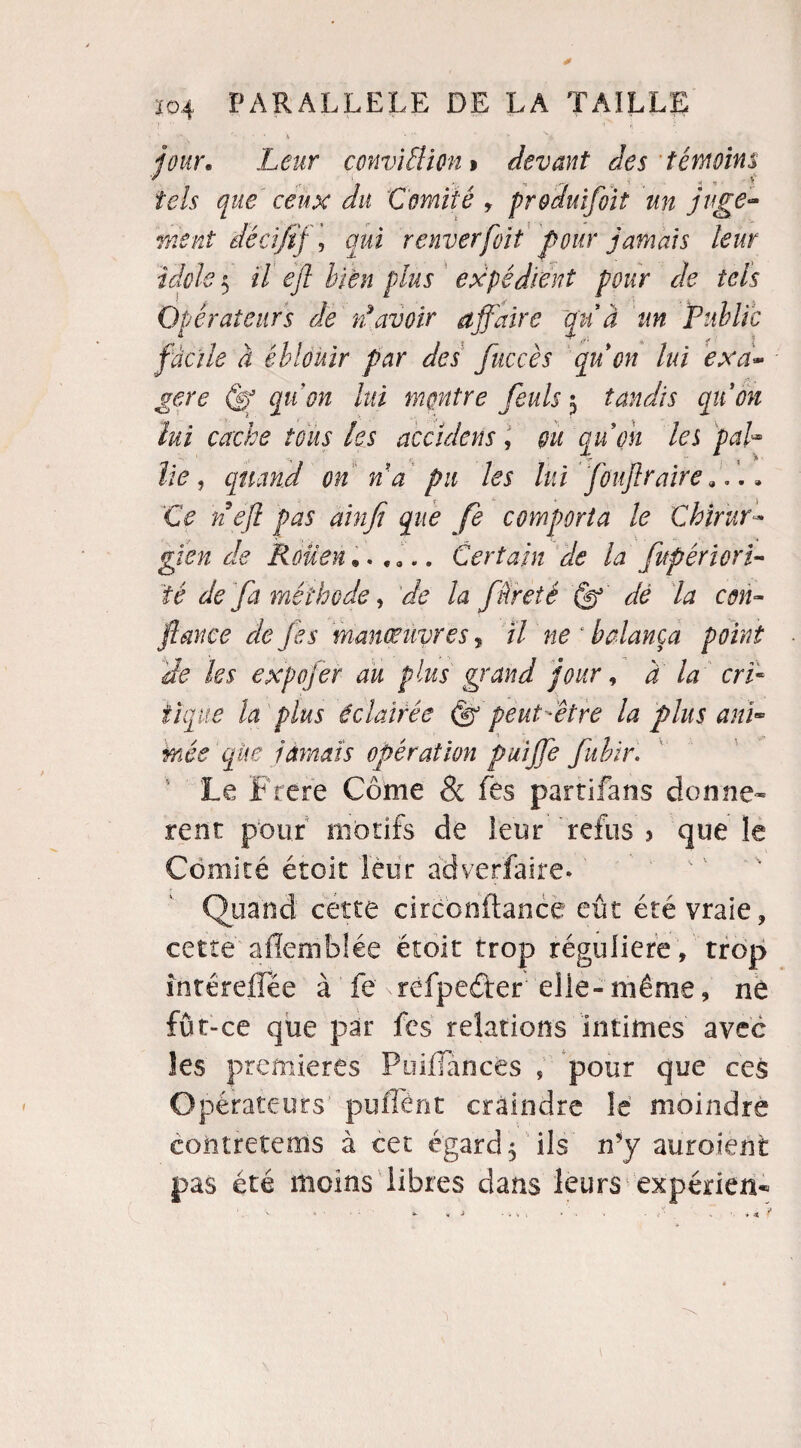 ''  ; • * • % * s y 'a jour. Leur conviÜion > devant des témoins tels que ceux du Comité , pr&duïfoit un juge¬ ment dé ci fif, qui r cuver [oit pour jamais leur idole 5 Ü ejl bien plus expédient pour de tels Opérateurs de d avoir affaire à Un Public facile à éblouir par des fuccès qu on lui exa¬ gère df qu'on lui montre feuls 5 tandis qu on lui cache tous les acculons, gu qu on les pah lie , quand on n a pu les lui fouflraire ». , Ce ne fl pas dm fi que fe comporta le Chirur¬ gien de Rouen Certain de la fitpériorî- té de fa méthode, de la f tireté (fl dé la con¬ fiance de je s manœuvres ? // «e 4 balança point de les expojér au plus grand jour, à la cri¬ tique la plus éclairée (fl peut-être la plus and mée que jamais opération puiffe fuhir. Le Frere Corne & fes partifans donnè¬ rent pour motifs de leur refus 5 que le Comité étoit leur adverfaire. Quand cette circonftance eût été vraie, cette afîemblée étoit trop régulière, trop întéreffëe à fe xrêfpeârer elle-même, né fût-ce que par fes relations intimes avec les premières Poiiïances , pour que ces Opérateurs' puffént craindre le moindre coütretems à cet égard $ ils n’y au roi eut pas été moins libres dans leurs expérien*
