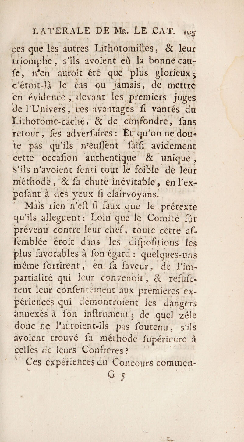 . j * * * y ces que les autres Lithotomiftes, & leur f ; 1 *' » * v • triomphe, s’ils avoient eu la bonne eau- » v 1 , , /. - fe, n*en auroit été que plus glorieux 5 c’étoit-là le cas ou jamais, de mettre en évidence , devant les premiers juges îde l'Univers, ces avantages û vantés du Lithotome-caché, & de confondre, fans retour, fes adverfaires: Et qu’on ne don-* te pas qu’ils n’euiTent faifi avidement cette occafion authentique &: unique, s’ils n’avoient fend tout le foibie de leur méthode , & fa chute inévitable , en l’ex- pofant à des yeux fi clairvoyans. Mais rien n’efl fi faux que le prétexte qu’ils allèguent : Loin que le Comité fût prévenu contre leur chef, toute cette af- femblée étoit dans les difpofitions les plus favorables à fon égard : quelques-uns même fortirent, en fa faveur, de F im¬ partialité qui leur convenoit, & refufe- rent leur confententent aux premières ex¬ périences qui démontroient les dangers annexés à fon infiniment 5 de quel zèle donc ne Pauroientdls pas fou tenu, s’ils avoient trouvé fa méthode fupérieùre à celles de leurs Confrères > Ces expériences du Concours commen-