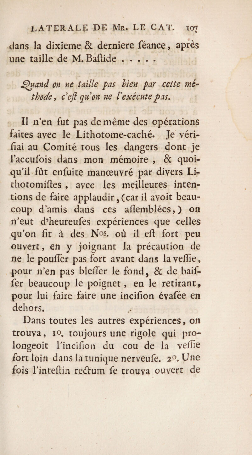 dans la dixième & derniere féance, après une taille de M. Baftide. S^iiand on ne taille pas lien par cette mé¬ thode, c’efl quon ne 1 exécutejpas. Il n’en fut pas de même des opérations faites avec le Lithotome-caché. Je véri¬ fiai au Comité tous les dangers dont je Faccufois dans mon mémoire , & quoi¬ qu’il fût enfuite manœuvré par divers Li- thotomifles , avec les meilleures inten¬ tions de faire applaudir, (car il avoit beau¬ coup d’amis dans ces aflembîées,) on n’eut d’heureufes expériences que celles qu’on fit à des Nos. où il eft fort peu ouvert, en y joignant la précaution de ne le pouffer pas fort avant dans la veffie, pour n’en pas blefler le fond, & de baif- fer beaucoup le poignet, en le retirant, pour lui faire faire une incifion évafée en dehors. Dans toutes les autres expériences, on trouva, io# toujours une rigole qui pro- longeoit rincifion du cou de la veffie fort loin dans la tunique nerveufe. 20. Une fois l’intefiin reéfum fe trouva ouvert de 1