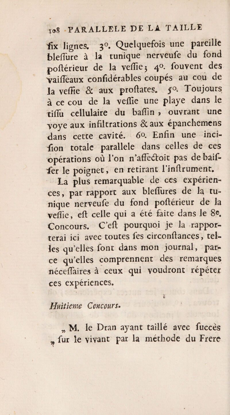 tfx lignes. 30. Quelquefois une pareille bleffure à la tunique nerveufe du fond poftérieur de la veffie 5 40. fouvent des vaiffeaux confidérables coupés au cou de la veffie & aux proftates. $°. Toujours à ce cou de la veffie une playe dans le tiffii cellulaire du baffin > ouvrant une Voye aux infiltrations & aux épanchemens dans cette cavité. 6°. Enfin une inci- fiion totale parallèle dans celles de ces opérations où l’on n’affè&oit pas de baif- fer le poignet, en retirant l’inflrument. La plus remarquable de ces expérien¬ ces , par rapport aux blefTures de la tu¬ nique nerveufe du fond poftérieur de la veffie, eft celle qui a été faite dans le 8e. Concours. C’eft pourquoi je la rappor¬ terai ici avec toutes fes circonftances, tel¬ les qu’elles font dans mon journal, par» ce qu’elles comprennent des remarques néceflaires à ceux qui voudront répéter ces expériences» I Huitième Concours. w M le Dran ayant taillé avec fuccès w fur le vivant par la méthode du Frere
