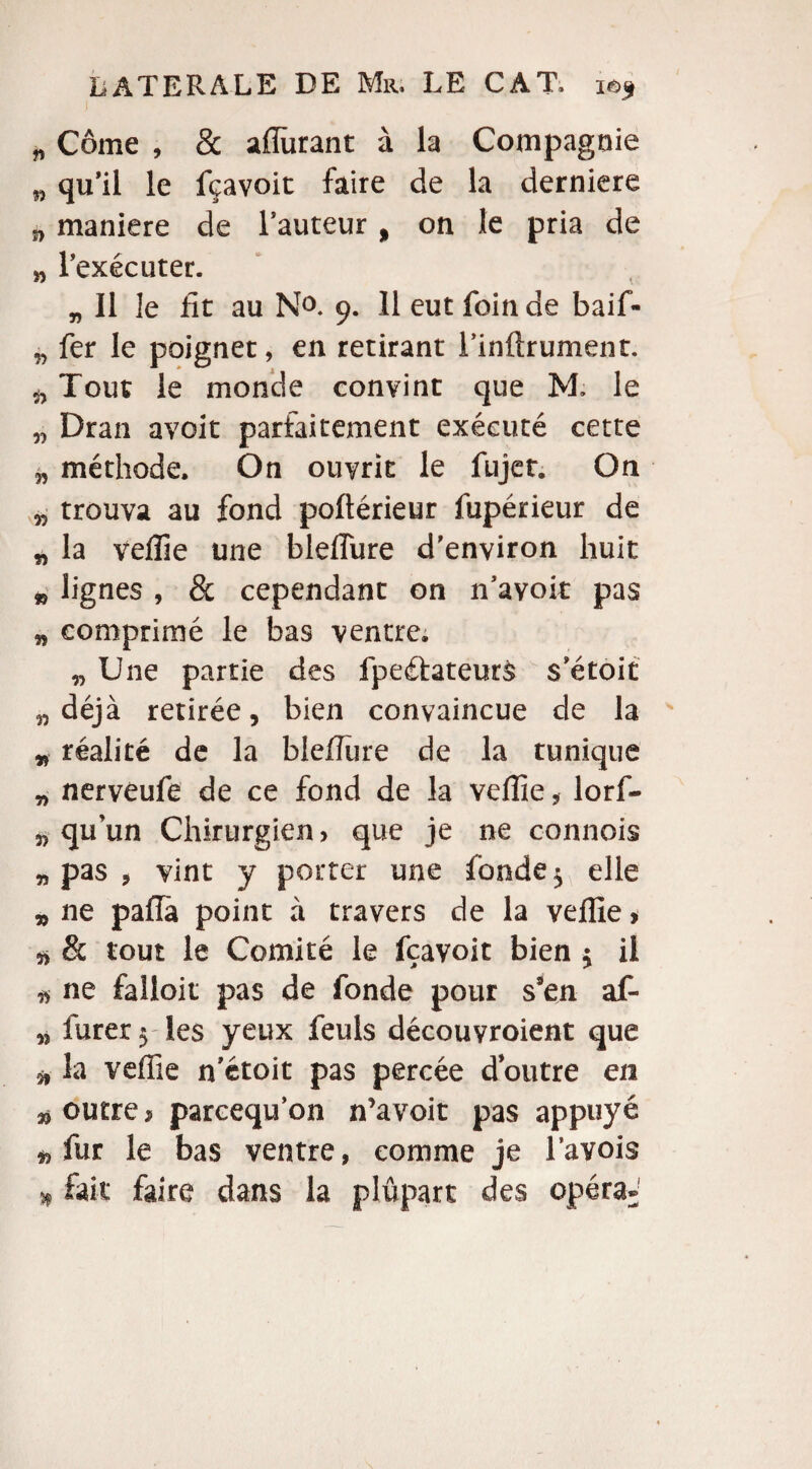 „ Corne , & affinant à la Compagnie n qu’il le fçavoit faire de la derniere j, maniéré de Fauteur, on le pria de w l’exécuter. „ Il le fit au N°. 9. 11 eut foin de baif- n fer le poignet, en retirant l’inftrument. Tout le monde convint que M. le n Dran avoir parfaitement exécuté cette méthode. On ouvrit le fujet. On „ trouva au fond poftérieur fupérieur de „ la veffie une bleffure d'environ huit » lignes, 8c cependant on n’avoit pas n comprimé le bas ventre. „ Une partie des fpeétateurS s’étoit „ déjà retirée, bien convaincue de la * réalité de la bleflure de la tunique „ nerveufe de ce fond de la veffie, lorf- 3, qu’un Chirurgien > que je ne c-onnois „ pas , vint y porter une fonde 5 elle „ ne paflà point à travers de la veffie, & tout le Comité le fçavoit bien $ il a ne falloir pas de fonde pour s’en af- M furer 5 les yeux feuls découvroient que 3, la veffie n’étoit pas percée doutre en » outre $ pareequ’on n’avoit pas appuyé « fur le bas ventre, comme je l’avois * fait faire dans la plupart des opéra»