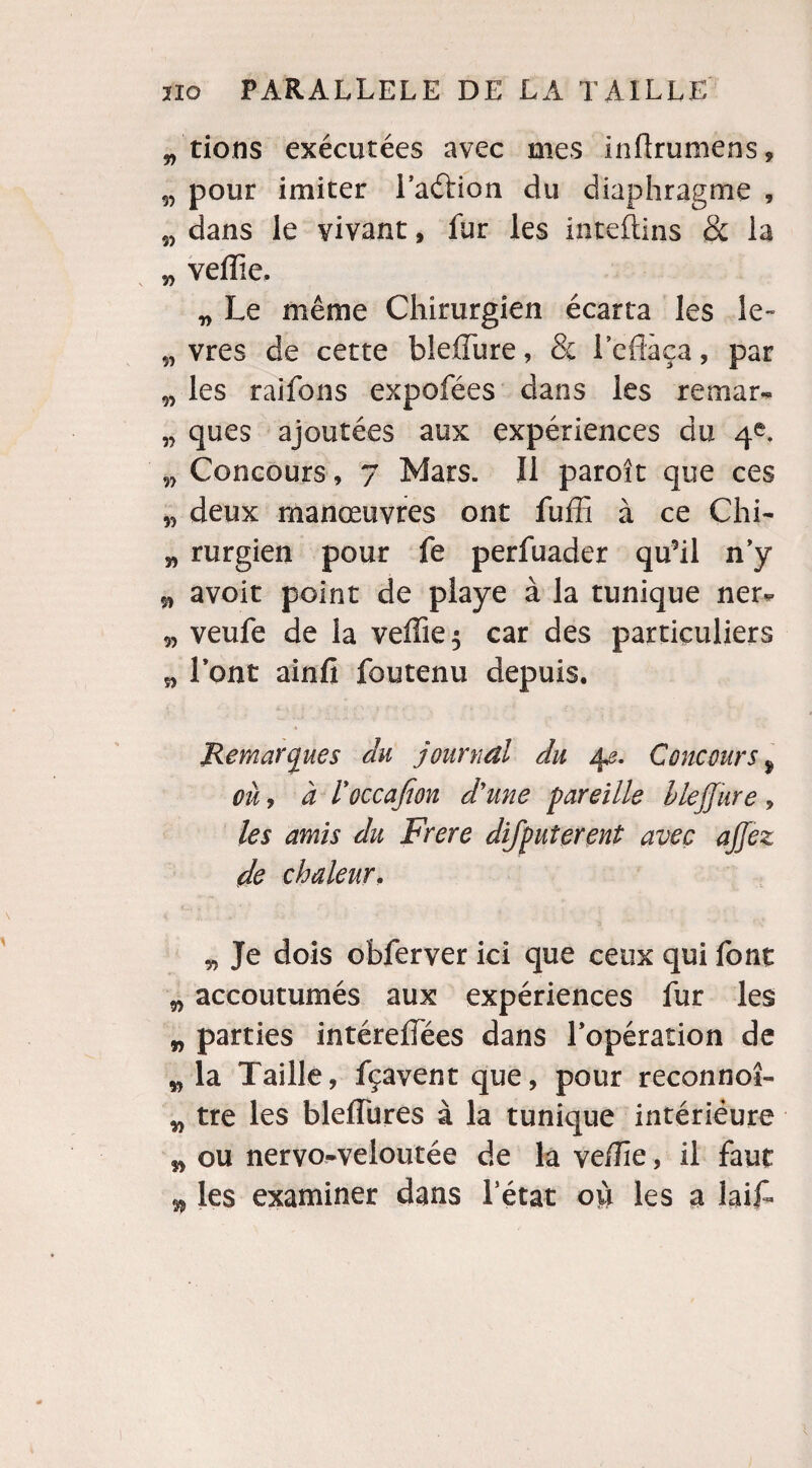 „'tions exécutées avec mes inff rumens, 55 pour imiter l’aétion du diaphragme , w dans le vivant, fur les inteftins & la 5, veille. „ Le même Chirurgien écarta les le- 5, vres de cette bleffure, & l'effaça, par w les raifons expofées dans les rernar- „ ques ajoutées aux expériences du 4e. w Concours, 7 Mars. Il paroît que ces „ deux manœuvres ont fuffi à ce Chi- „ rurgien pour fe perfuader qu9il n’y 5, avoit point de playe à la tunique ner* 9, veufe de la veille $ car des particuliers 5, Vont ainfi foutenu depuis. Remarques du journal du 42. Concours $ ou, à l'occafion d'une pareille bleffure, les amis du Frere difpuîerent avec ajjez de chaleur. „ Je dois obferver ici que ceux qui font „ accoutumés aux expériences fur les w parties intéreffees dans l’opération de w la Taille, fçavent que, pour reconnoî- „ tre les bleffures à la tunique intériéure ,9 ou nervo-veloutée de la veffie, il faut 99 les examiner dans l’état où les a laiL