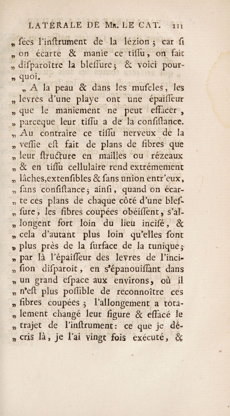 * fées l’inftrument de la lézion $ car fi „ on écarte & manie ce tiflu, on fait „ difparoître la bîefiure$ & voici pour» » quoi. „ A la peau & dans les mufcles, les „ levres d’une playe ont une épailTeur „ que le maniement ne peut effacer , „ parceque leur tifîu a de la confiftance. „ Au contraire ce tifîu nerveux de la „ veffie eft fait de plans de fibres que „ leur ftrudïure en mailles ou rézeaux „ & en tifîu cellulaire rend extrêmement „ lâches,extenfibles 8c fans union entr’eux, n fans confiftance 5 ainfi, quand on écar- „ te ces plans de chaque côté d une bief- „ fure, les fibres coupées obéiffent, s’al- w longent fort loin du lieu incifé, de * cela d’autant plus loin qu’elles font » plus près de la furface de la tunique $ „ par là l’épaifTeur des levres de l’inci- „ fion difparoit, en s’épanouifïànt dans „ un grand efpace aux environs, où il n n’eft plus poffible de reconnoître ces » fibres coupées $ rallongement a tota- ,> lement changé leur figure 8c effacé le „ trajet de l’inflrument: ce que je dé- ^ cris là, je l’ai vingt fois exécuté, 8ç