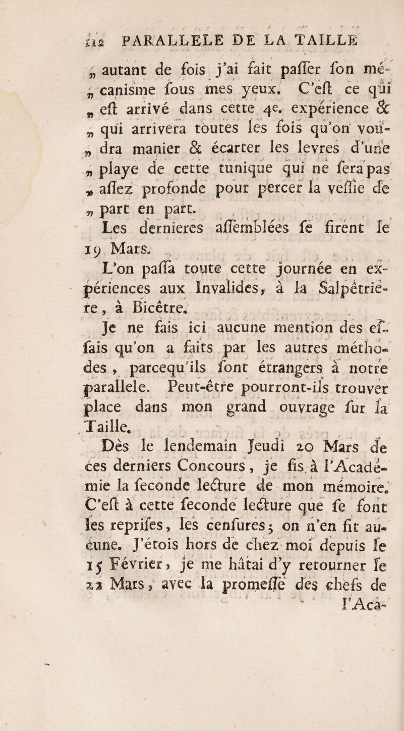r ‘ v $ ' autant de fois j’ai fait paffer fon nié- y- ** 4 fi' n „ >v , 1H canisme fous mes yeux. C’effc ce qui w eft arrivé dans cette 4e. expérience & „ qui arrivera toutes ïes fois qu’on voü- „ dra manier & écarter les levres d’une J- • k » ^ tv. _j ^ y ><f „ playe de cette tunique qui ne fera pas * allez profonde pour percer la veffie cfe fi> „ part en part. Les dernieres afîèmblées fe firent le ... ni • . a 39 Mars, rv L'on palla toute cette journée en ex» périences aux Invalides, à la Salpêtriè¬ re , â Bicêtre. Je ne fais ici aucune mention des ef« fais qu’on a faits par les autres métho¬ des , parcequ ils font étrangers à notre parallèle. Peut-être pourront-ils trouver place dans mon grand ouvrage fur la .Taille. Dès le lendemain Jeudi zo Mars de ces derniers Concours , je fis, à l'Acadé¬ mie la fécondé leéture de mon mémoire. C'eft à cette fécondé leéfure que fe font les reptiles, les cenfures$ on n'en fît au¬ cune. J'étois hors de chez moi depuis le 15 Février, je me hâtai dy retourner fe %% Mars, avec la promeiïë des chefs de î Acâ**