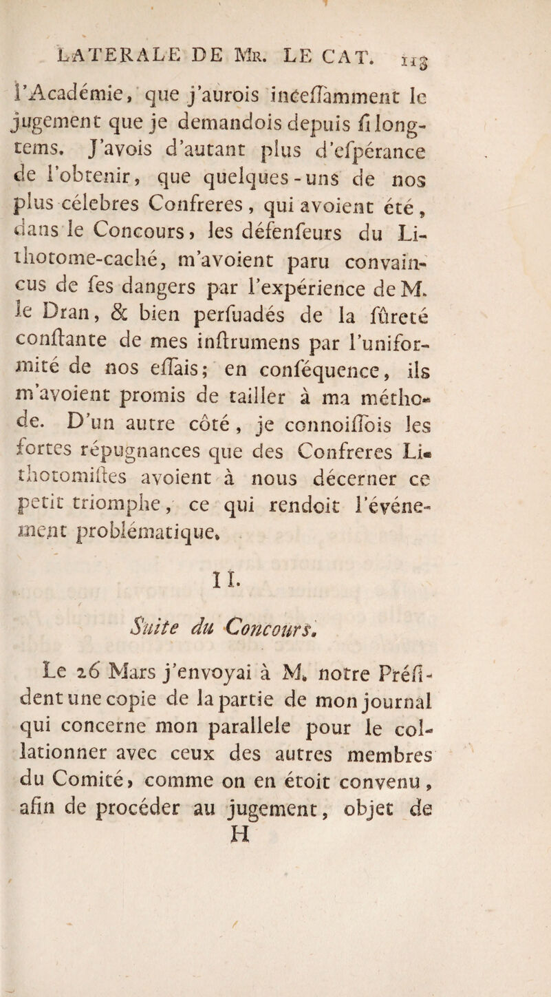 l’Académie» que j’aurois ineefTamment le jugement que je demandois depuis fi long- rems. J a vois d’autant pins d’efpérance de l’obtenir, que quelques-uns de nos plus célébrés Confrères, qui avoient été, dans le Concours) les défenfeurs du Li- iliotome-caché, ni avoient paru convain¬ cus de fes dangers par l’expérience de M> le Dran, & bien perfuadés de la fûreté confiante de mes inflrumens par l’unifor- mité de nos effais; en conféquence, ils m avoient promis de tailler à ma métho¬ de. D’un autre côté , je connoifîois les fortes répugnances que des Confrères Li« thotomiftes avoient à nous décerner ce petit triomphe, ce qui rendoit l'événe¬ ment problématique, IL Suite du Concours• Le z6 Mars j’envoyai à M* notre PréfL dent une copie de la partie de mon journal qui concerne mon parallèle pour le col¬ lationner avec ceux des autres membres du Comité, comme on en étoit convenu, afin de procéder au jugement, objet de H